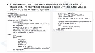  A complete test bench that uses the waveform application method is
shown next. The entity being simulated is called DIV. The output value is
written into a file for later comparison.
 