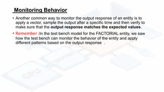 Monitoring Behavior
• Another common way to monitor the output response of an entity is to
apply a vector, sample the output after a specific time and then verify to
make sure that the output response matches the expected values.
• Remember :In the test bench model for the FACTORIAL entity, we saw
how the test bench can monitor the behavior of the entity and apply
different patterns based on the output response .
 