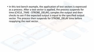 • In this test bench example, the application of test vectors is expressed
as a process. After a test vector is applied, the process suspends for
time (CYCLE_TIME - STROBE_DELAY), samples the output and then
checks to see if the expected output is equal to the specified output
vector. The process then suspends for STROBE_DELAY time before
reapplying the next vector.
 