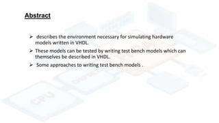 Abstract
 describes the environment necessary for simulating hardware
models written in VHDL.
 These models can be tested by writing test bench models which can
themselves be described in VHDL.
 Some approaches to writing test bench models .
 