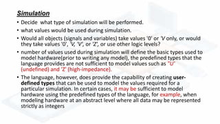 Simulation
• Decide what type of simulation will be performed.
• what values would be used during simulation.
• Would all objects (signals and variables) take values '0' or 'V only, or would
they take values '0', 'V, 'V', or 'Z', or use other logic levels?
• number of values used during simulation will define the basic types used to
model hardware(prior to writing any model), the predefined types that the
language provides are not sufficient to model values such as "U'
(undefined) and 'Z' (high-impedance).
• The language, however, does provide the capability of creating user-
defined types that can be used to model the values required for a
particular simulation. In certain cases, it may be sufficient to model
hardware using the predefined types of the language, for example, when
modeling hardware at an abstract level where all data may be represented
strictly as integers
 