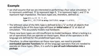 Example
• we shall assume that we are interested in performing a four-value simulation, 'U'
to represent undefined, '0' to represent logic 0, 'Y to represent logic I, and 'Z' to
represent high-impedance. The basic types are, therefore, defined as:
• The leftmost value of the MVL type is defined to be a 'U' so that all objects that
are defined to be of this base type will have an initial value of 'U' at start of
simulation. "This accurately models real hardware.
• These new basic types are still insufficient to model hardware. What is lacking is a
set of operations that can operate on these types. Most of the operators in the
language are defined for the predefined types only.
• Therefore, to allow operations on these new types, we need to provide
overloaded operator functions for all the language operators that are needed to
operate on these types. Often, it is useful to put all such information into a
package.
 