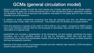 GCMs (general circulation model)
• General circulation models provide the most precise and complex description of the climate system.
GCMs divide the globe into a three-dimensional grid of cells representing specific geographic locations
and elevations. Each of the components has equations calculated on the global grid for a set of climate
variables such as temperature.
• In addition to model components computing how they are changing over time, the different parts
exchange fluxes of heat, water, and momentum. They interact with one another as a coupled system.
• Their grid resolution is typically of the order of 100 to 200 km. As a result , compared to EMICs (which
have a grid resolution between 300 km and thousands of kilometres), they provide much more detailed
information on a regional scale.
• earlierGCMs only included a representation of the atmosphere, the land surface, sometimes the ocean
circulation, and a very simplified version of the sea ice. Nowadays, GCMs take more and more
components into account like sophisticated models of the sea ice, the carbon cycle, ice sheet dynamics
and even atmospheric chemistry.
• Because of the large number of processes included and their relatively high resolution, GCM simulations
require a large amount of computer time.
 