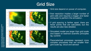 Grid Size
• Grid size depend on power of computer.
• finer resolution implies a larger number of
grid cells and requires a bigger and faster
computer to perform the simulation.
• if grid spacing is farther apart, there are
fewer points that are calculated, but the
results are also less detailed.
• Simulated model are larger than grid scale
and based on bedrock scientific principles
eg. cyclone
• Parameterized processes represent more
complex processes that are smaller than
grid scale eg. cloud and aerosol
source
https://www.gfdl.noaa.gov/climate-modeling/
observed
data
provided
by
Prism
climate
group,
Oregon
state
university
 