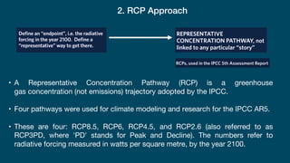 2. RCP Approach
• A Representative Concentration Pathway (RCP) is a greenhouse
gas concentration (not emissions) trajectory adopted by the IPCC.
• Four pathways were used for climate modeling and research for the IPCC AR5.
• These are four: RCP8.5, RCP6, RCP4.5, and RCP2.6 (also referred to as
RCP3PD, where 'PD' stands for Peak and Decline). The numbers refer to
radiative forcing measured in watts per square metre, by the year 2100.
 