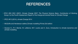 REFERENCES
• IPCC AR4 WG1 (2007), Climate Change 2007: The Physical Science Basis, Contribution of Working
Group I to the Fourth Assessment Report of the Intergovernmental Panel on Climate Change
• IPCC AR 5 (2014), climate Change 2014
• McGuffie and Henderson-sellers,Climate modelling Primer,3rd edition
• Goosse H., P.Y. Barriat, W. Lefebvre, M.F. Loutre and V. Zunz, Introduction to climate dynamics and
climate modelling
 