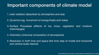 Important components of climate model
1. solar radiation (absorbed by atmosphere and sea)
2. Dynamics (eg. movement of energy/heats and mass)
3. Surface Processes (effects of ice, snow, vegetation and moisture
interchanges)
4. Chemistry (chemical composition of atmosphere)
5. Resolution in both time and space (the time step of model and horizontal
and vertical scale resolve)
Source:McGuffie and Henderson-sellers,Climate modelling Primer,3rd edition
 
