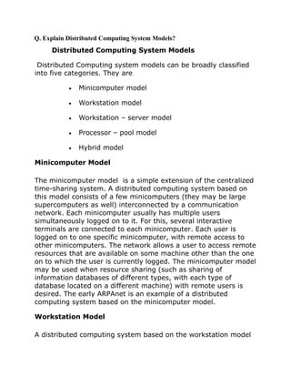 Q. Explain Distributed Computing System Models?

Distributed Computing System Models
Distributed Computing system models can be broadly classified
into five categories. They are
•

Minicomputer model

•

Workstation model

•

Workstation – server model

•

Processor – pool model

•

Hybrid model

Minicomputer Model
The minicomputer model is a simple extension of the centralized
time-sharing system. A distributed computing system based on
this model consists of a few minicomputers (they may be large
supercomputers as well) interconnected by a communication
network. Each minicomputer usually has multiple users
simultaneously logged on to it. For this, several interactive
terminals are connected to each minicomputer. Each user is
logged on to one specific minicomputer, with remote access to
other minicomputers. The network allows a user to access remote
resources that are available on some machine other than the one
on to which the user is currently logged. The minicomputer model
may be used when resource sharing (such as sharing of
information databases of different types, with each type of
database located on a different machine) with remote users is
desired. The early ARPAnet is an example of a distributed
computing system based on the minicomputer model.
Workstation Model
A distributed computing system based on the workstation model

 
