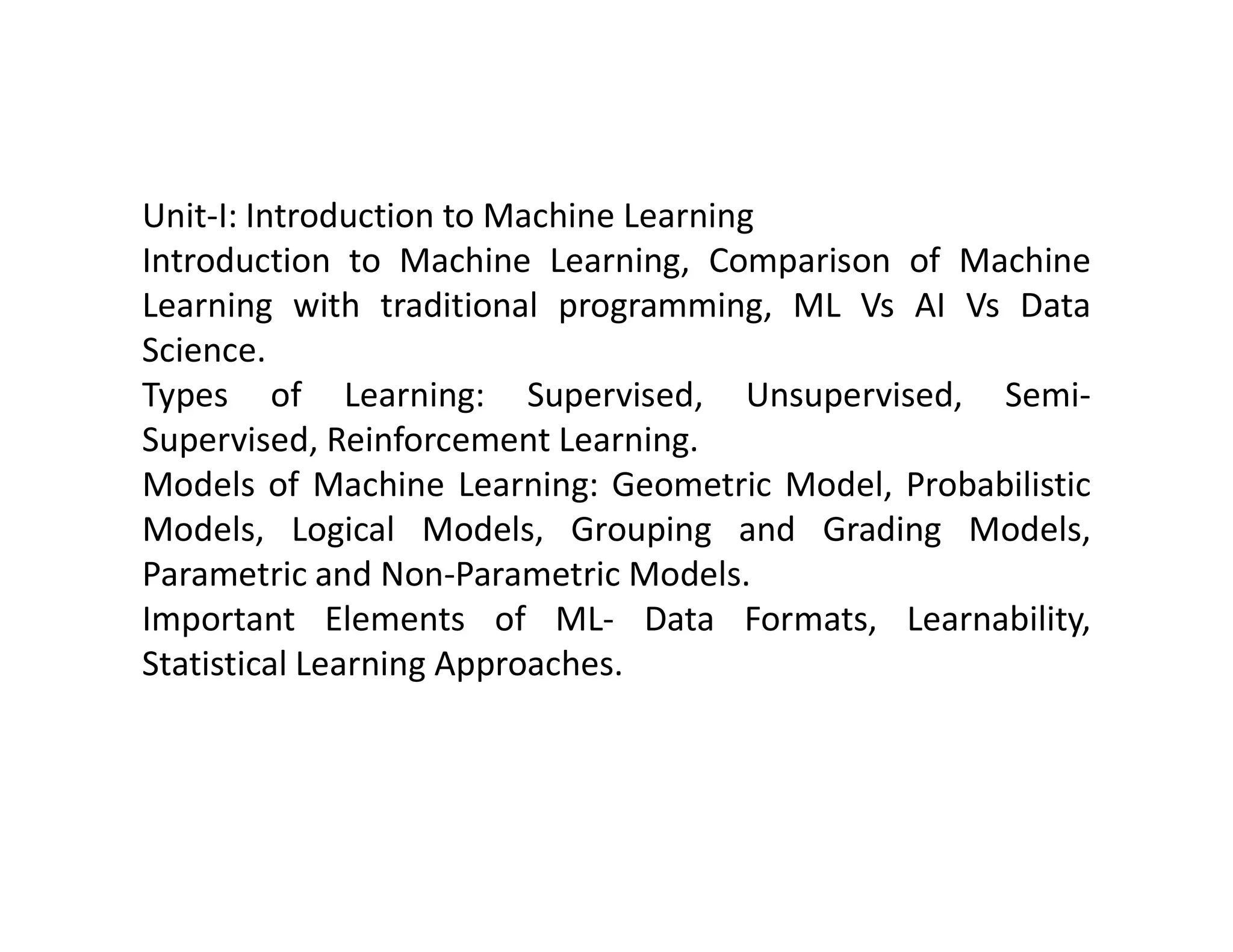 Unit-I: Introduction to Machine Learning Introduction to Machine Learning, Comparison of Machine Learning with traditional programming, ML Vs AI Vs Data Science. Types of Learning: Supervised, Unsupervised, Semi- Supervised, Reinforcement Learning. Models of Machine Learning: Geometric Model, Probabilistic Models of Machine Learning: Geometric Model, Probabilistic Models, Logical Models, Grouping and Grading Models, Parametric and Non-Parametric Models. Important Elements of ML- Data Formats, Learnability, Statistical Learning Approaches. 
