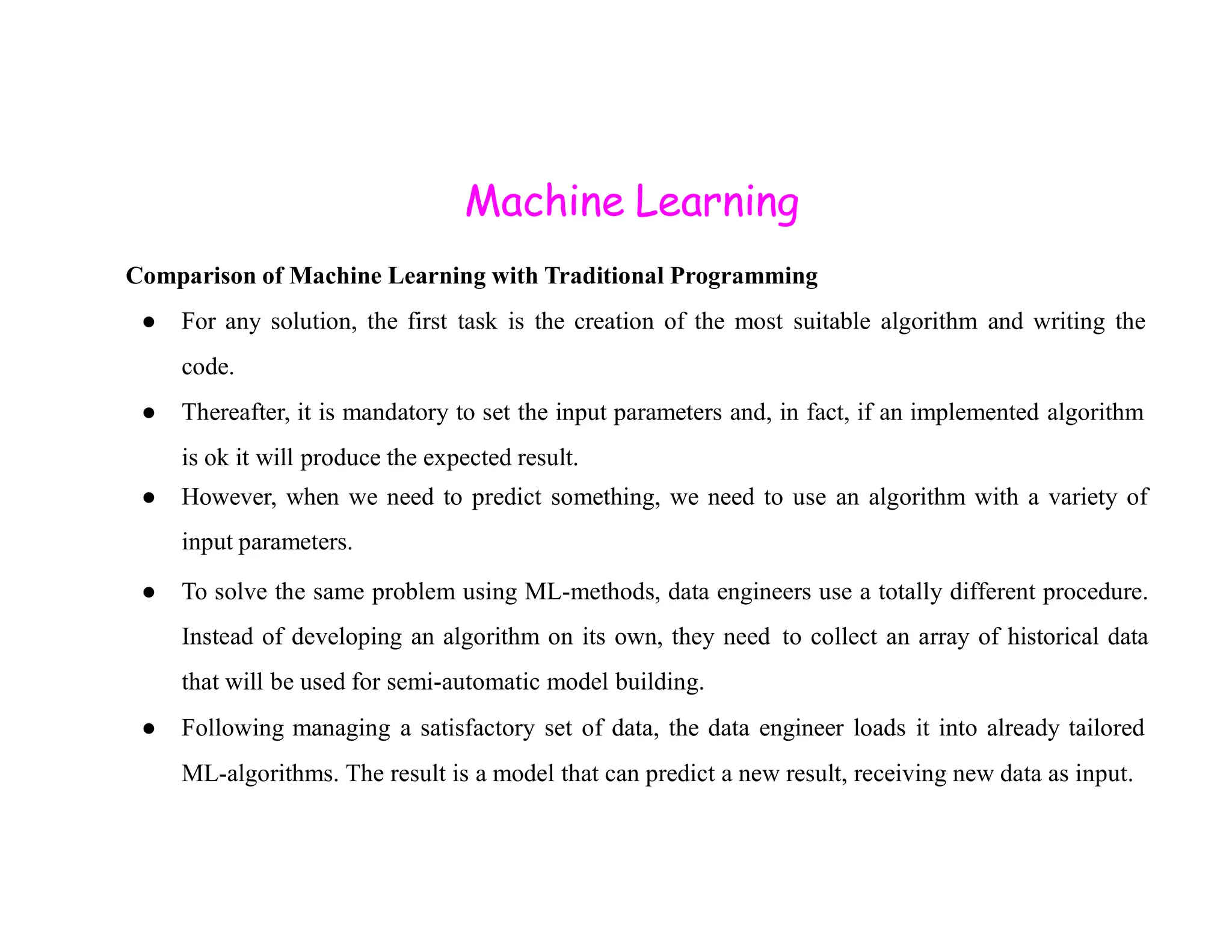 Machine Learning Comparison of Machine Learning with Traditional Programming ● For any solution, the first task is the creation of the most suitable algorithm and writing the code. ● Thereafter, it is mandatory to set the input parameters and, in fact, if an implemented algorithm is ok it will produce the expected result. ● However, when we need to predict something, we need to use an algorithm with a variety of input parameters. ● To solve the same problem using ML-methods, data engineers use a totally different procedure. Instead of developing an algorithm on its own, they need to collect an array of historical data that will be used for semi-automatic model building. ● Following managing a satisfactory set of data, the data engineer loads it into already tailored ML-algorithms. The result is a model that can predict a new result, receiving new data as input. 