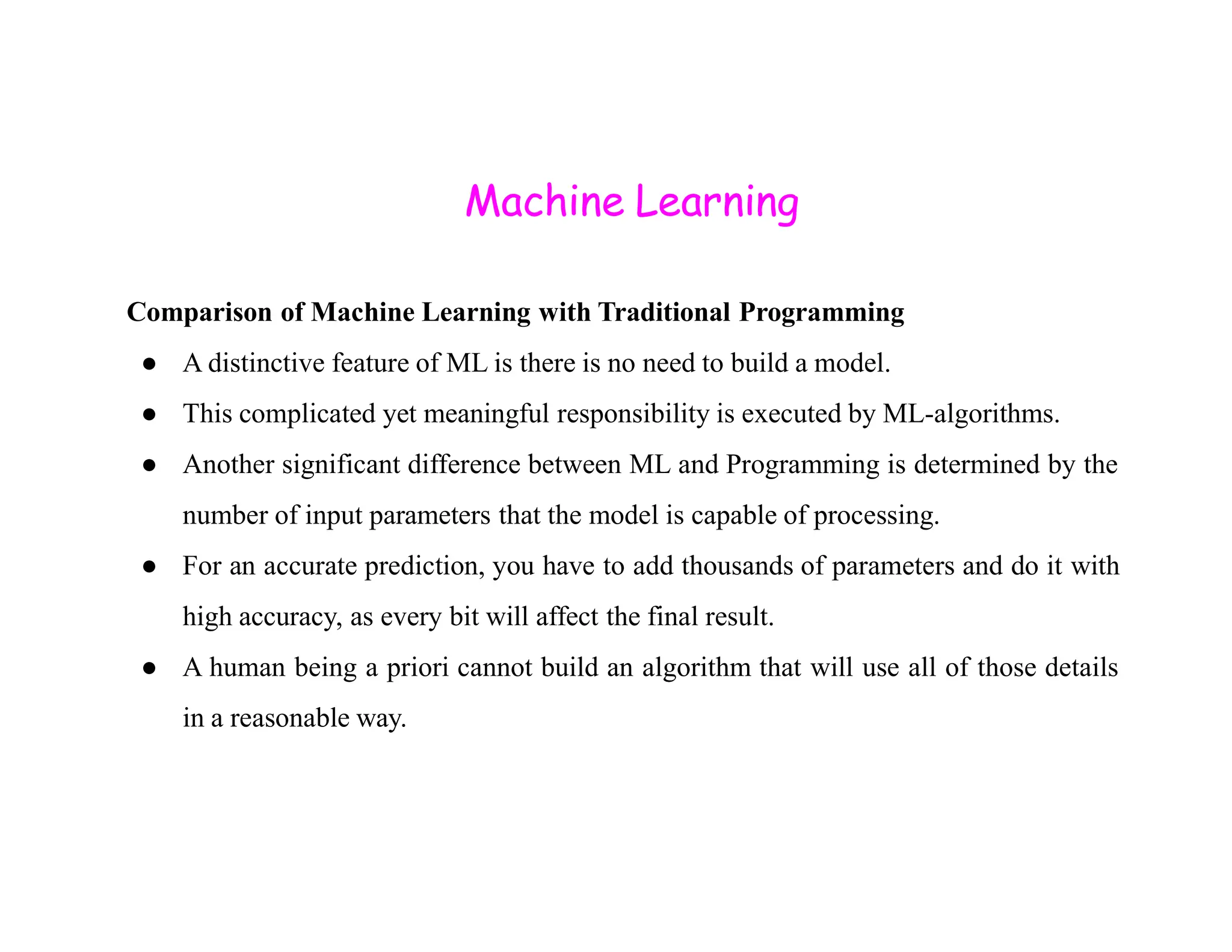 Machine Learning Comparison of Machine Learning with Traditional Programming ● A distinctive feature of ML is there is no need to build a model. ● This complicated yet meaningful responsibility is executed by ML-algorithms. ● Another significant difference between ML and Programming is determined by the ● Another significant difference between ML and Programming is determined by the number of input parameters that the model is capable of processing. ● For an accurate prediction, you have to add thousands of parameters and do it with high accuracy, as every bit will affect the final result. ● A human being a priori cannot build an algorithm that will use all of those details in a reasonable way. 