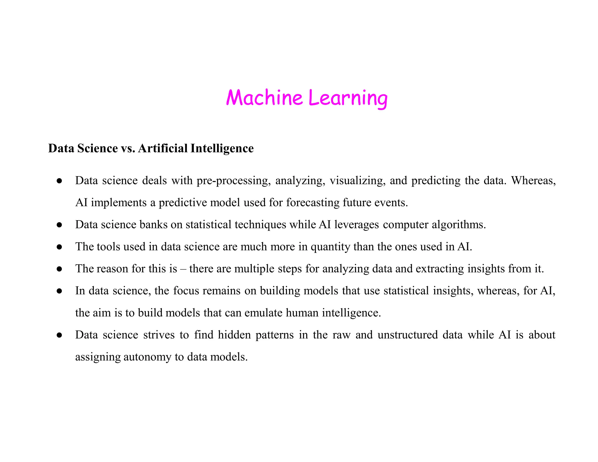 Machine Learning Data Science vs. Artificial Intelligence ● Data science deals with pre-processing, analyzing, visualizing, and predicting the data. Whereas, AI implements a predictive model used for forecasting future events. ● Data science banks on statistical techniques while AI leverages computer algorithms. ● Data science banks on statistical techniques while AI leverages computer algorithms. ● The tools used in data science are much more in quantity than the ones used in AI. ● The reason for this is – there are multiple steps for analyzing data and extracting insights from it. ● In data science, the focus remains on building models that use statistical insights, whereas, for AI, the aim is to build models that can emulate human intelligence. ● Data science strives to find hidden patterns in the raw and unstructured data while AI is about assigning autonomy to data models. 