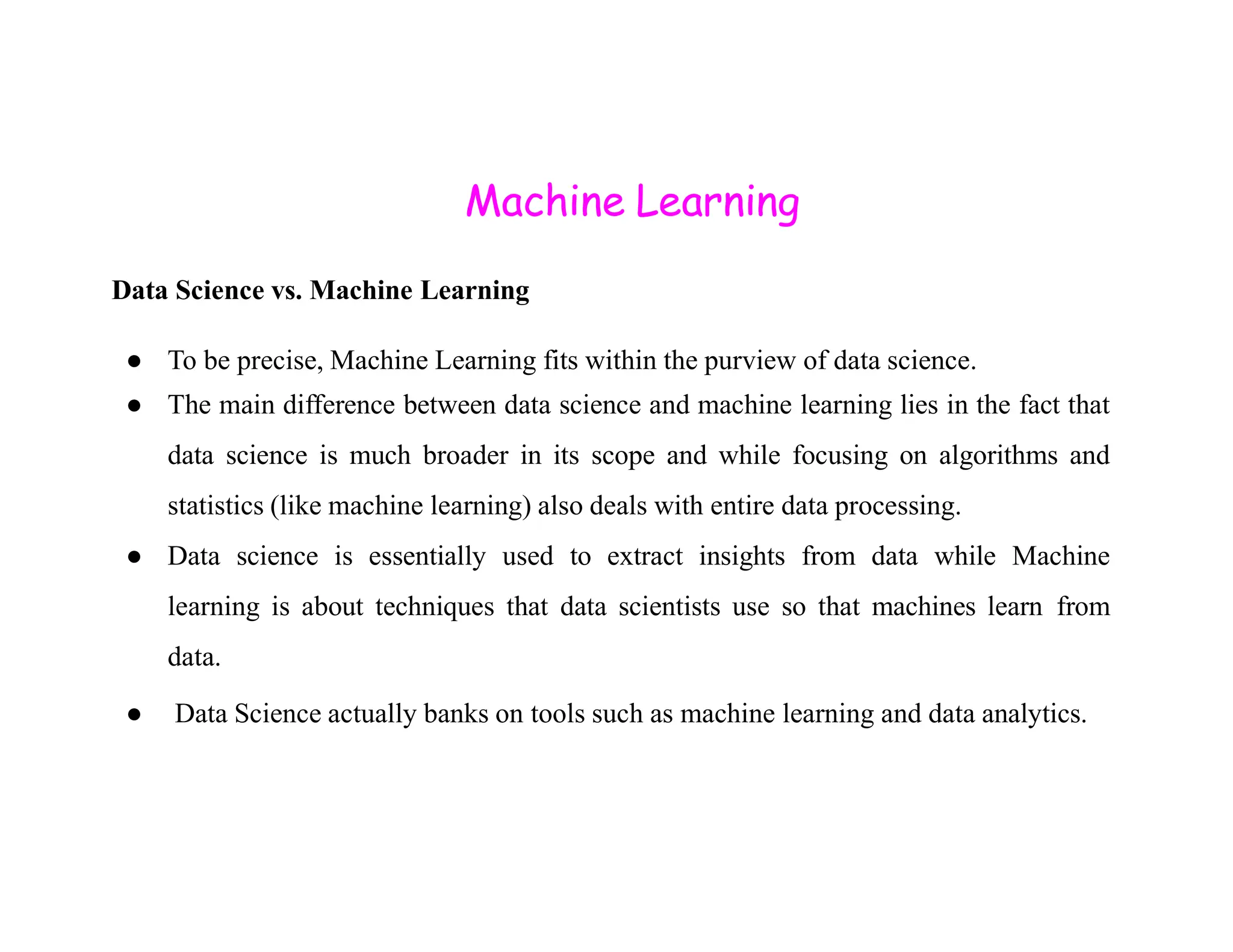Machine Learning Data Science vs. Machine Learning ● To be precise, Machine Learning fits within the purview of data science. ● The main difference between data science and machine learning lies in the fact that data science is much broader in its scope and while focusing on algorithms and statistics (like machine learning) also deals with entire data processing. ● Data science is essentially used to extract insights from data while Machine learning is about techniques that data scientists use so that machines learn from data. ● Data Science actually banks on tools such as machine learning and data analytics. 