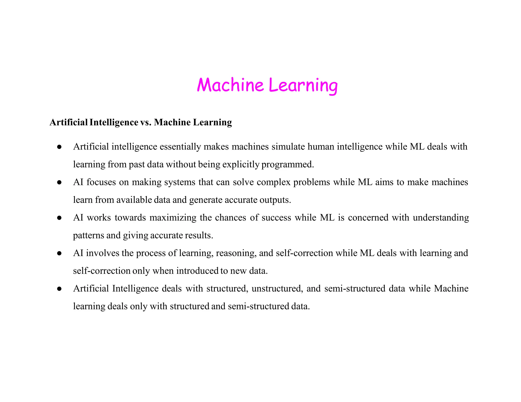 Machine Learning Artificial Intelligence vs. Machine Learning ● Artificial intelligence essentially makes machines simulate human intelligence while ML deals with learning from past data without being explicitly programmed. ● AI focuses on making systems that can solve complex problems while ML aims to make machines learn from available data and generate accurate outputs. learn from available data and generate accurate outputs. ● AI works towards maximizing the chances of success while ML is concerned with understanding patterns and giving accurate results. ● AI involves the process of learning, reasoning, and self-correction while ML deals with learning and self-correction only when introduced to new data. ● Artificial Intelligence deals with structured, unstructured, and semi-structured data while Machine learning deals only with structured and semi-structured data. 