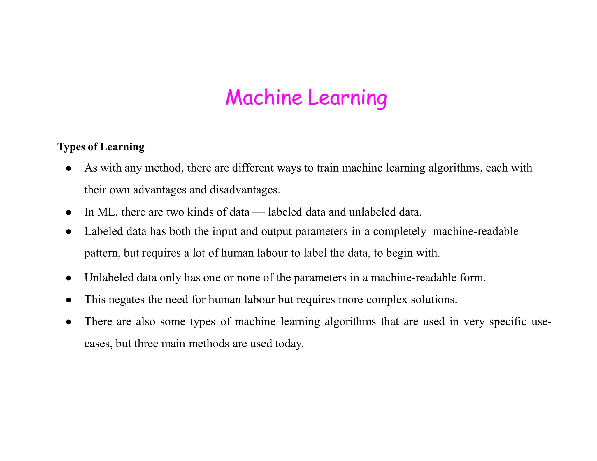 Machine Learning Types of Learning ● As with any method, there are different ways to train machine learning algorithms, each with their own advantages and disadvantages. ● In ML, there are two kinds of data — labeled data and unlabeled data. ● Labeled data has both the input and output parameters in a completely machine-readable ● Labeled data has both the input and output parameters in a completely machine-readable pattern, but requires a lot of human labour to label the data, to begin with. ● Unlabeled data only has one or none of the parameters in a machine-readable form. ● This negates the need for human labour but requires more complex solutions. ● There are also some types of machine learning algorithms that are used in very specific use- cases, but three main methods are used today. 