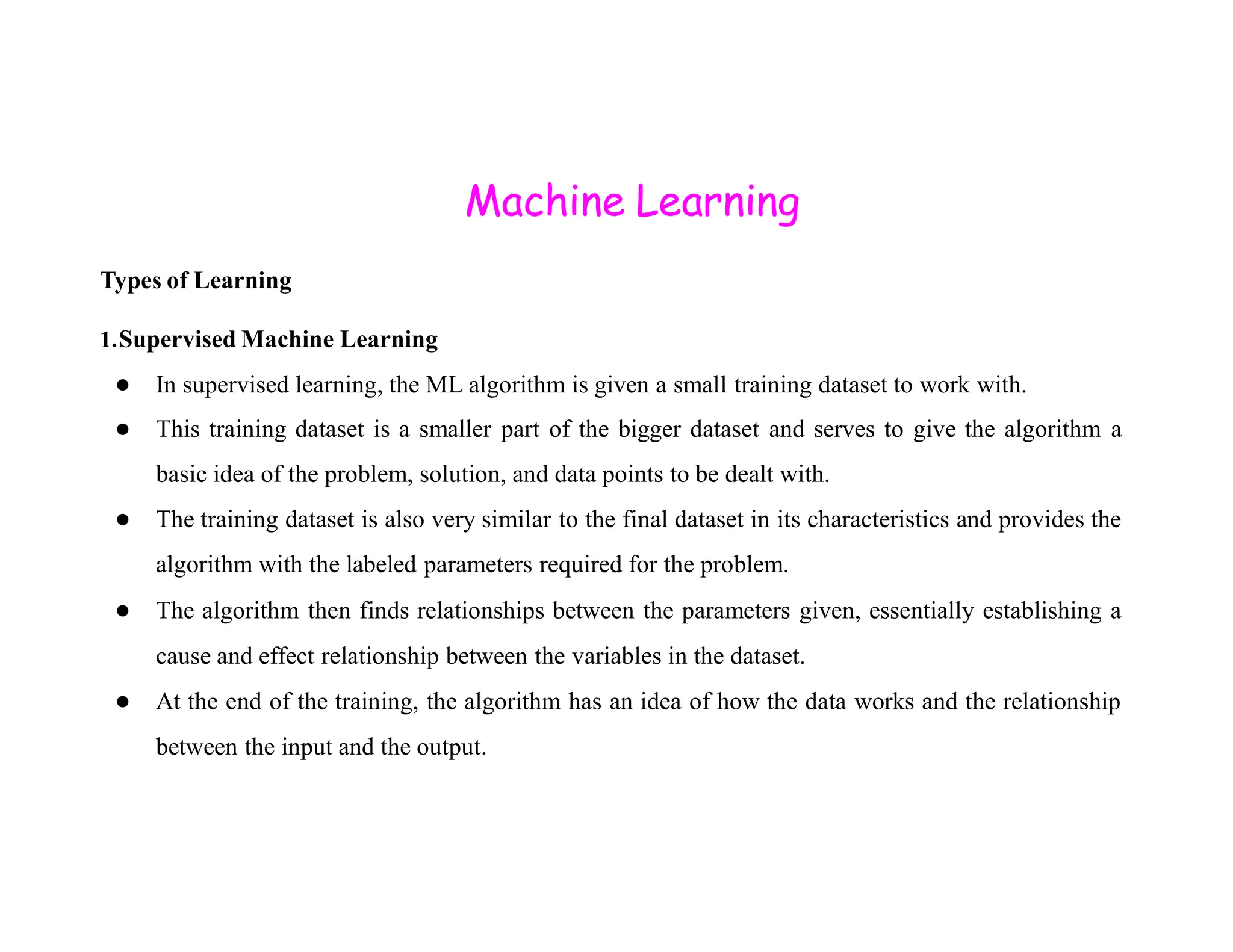 Machine Learning Types of Learning 1.Supervised Machine Learning ● In supervised learning, the ML algorithm is given a small training dataset to work with. ● This training dataset is a smaller part of the bigger dataset and serves to give the algorithm a basic idea of the problem, solution, and data points to be dealt with. basic idea of the problem, solution, and data points to be dealt with. ● The training dataset is also very similar to the final dataset in its characteristics and provides the algorithm with the labeled parameters required for the problem. ● The algorithm then finds relationships between the parameters given, essentially establishing a cause and effect relationship between the variables in the dataset. ● At the end of the training, the algorithm has an idea of how the data works and the relationship between the input and the output. 