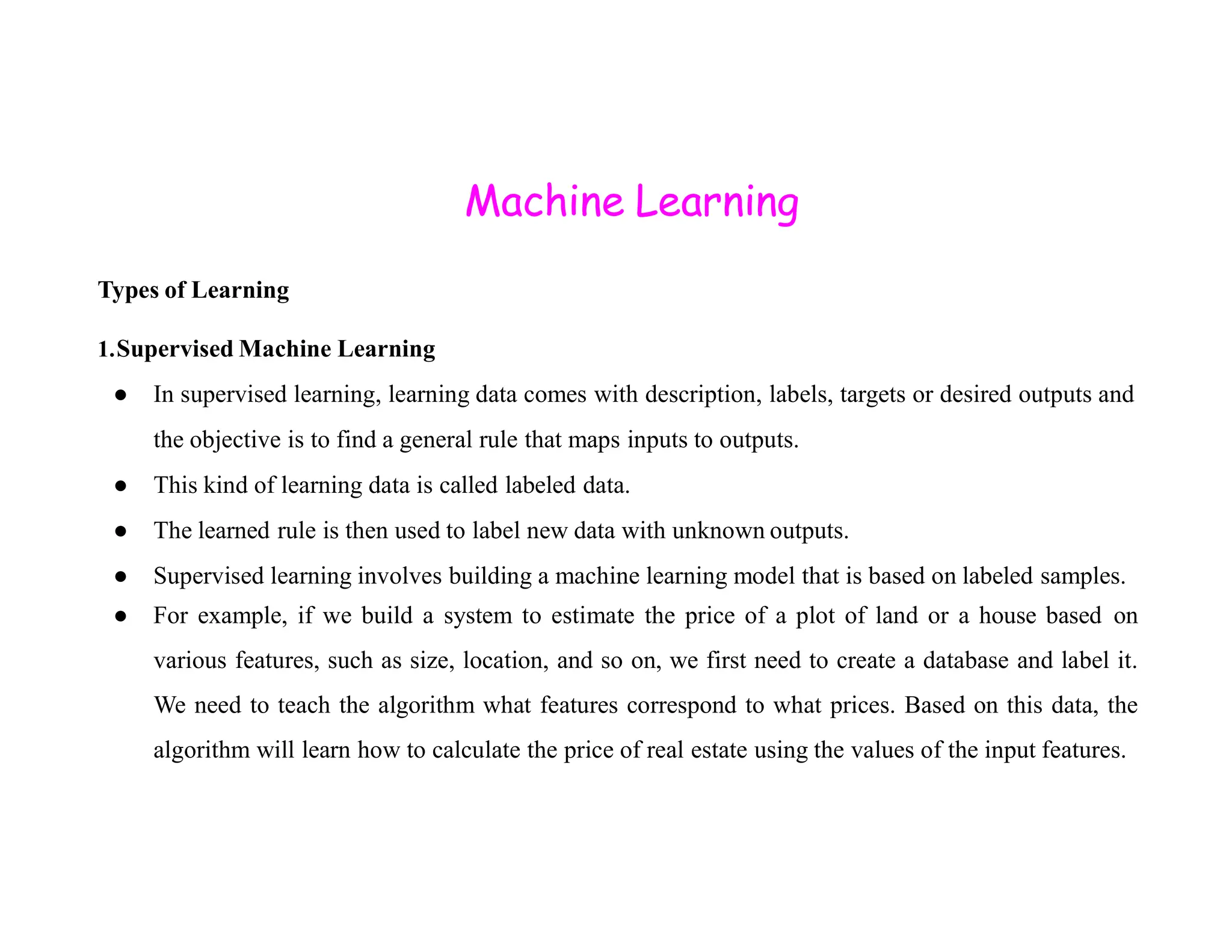 Machine Learning Types of Learning 1.Supervised Machine Learning ● In supervised learning, learning data comes with description, labels, targets or desired outputs and the objective is to find a general rule that maps inputs to outputs. ● This kind of learning data is called labeled data. ● This kind of learning data is called labeled data. ● The learned rule is then used to label new data with unknown outputs. ● Supervised learning involves building a machine learning model that is based on labeled samples. ● For example, if we build a system to estimate the price of a plot of land or a house based on various features, such as size, location, and so on, we first need to create a database and label it. We need to teach the algorithm what features correspond to what prices. Based on this data, the algorithm will learn how to calculate the price of real estate using the values of the input features. 