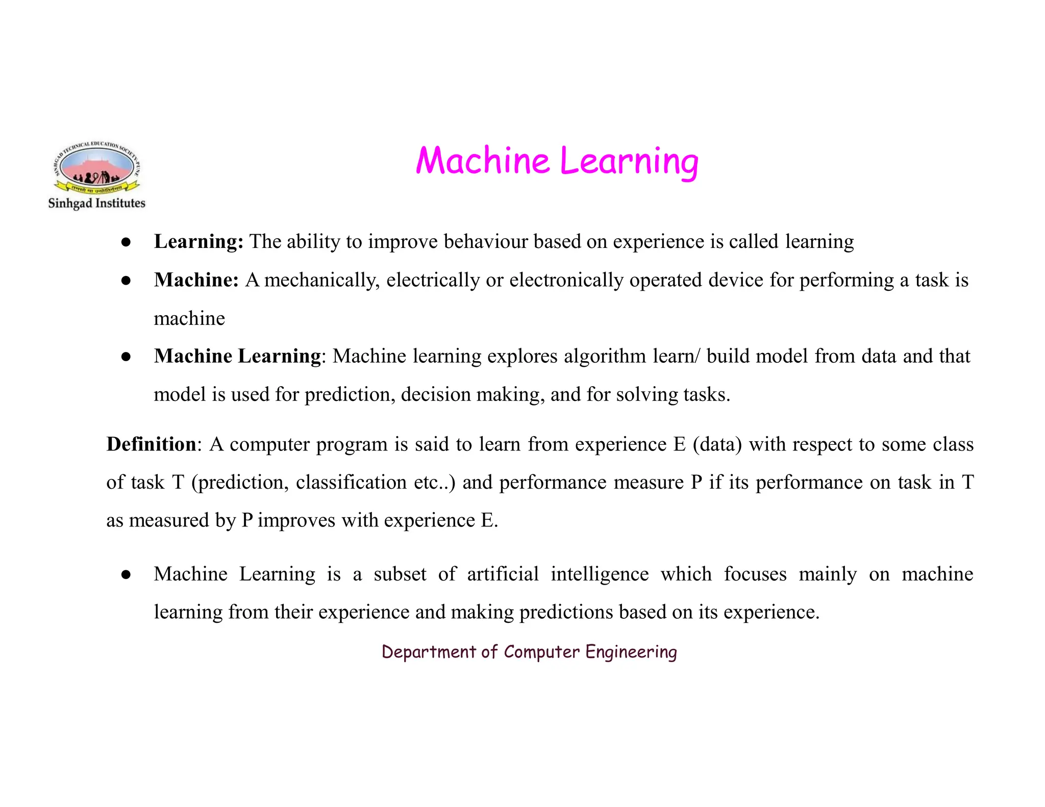 Machine Learning ● Learning: The ability to improve behaviour based on experience is called learning ● Machine: A mechanically, electrically or electronically operated device for performing a task is machine ● Machine Learning: Machine learning explores algorithm learn/ build model from data and that model is used for prediction, decision making, and for solving tasks. model is used for prediction, decision making, and for solving tasks. Definition: A computer program is said to learn from experience E (data) with respect to some class of task T (prediction, classification etc..) and performance measure P if its performance on task in T as measured by P improves with experience E. ● Machine Learning is a subset of artificial intelligence which focuses mainly on machine learning from their experience and making predictions based on its experience. Department of Computer Engineering 