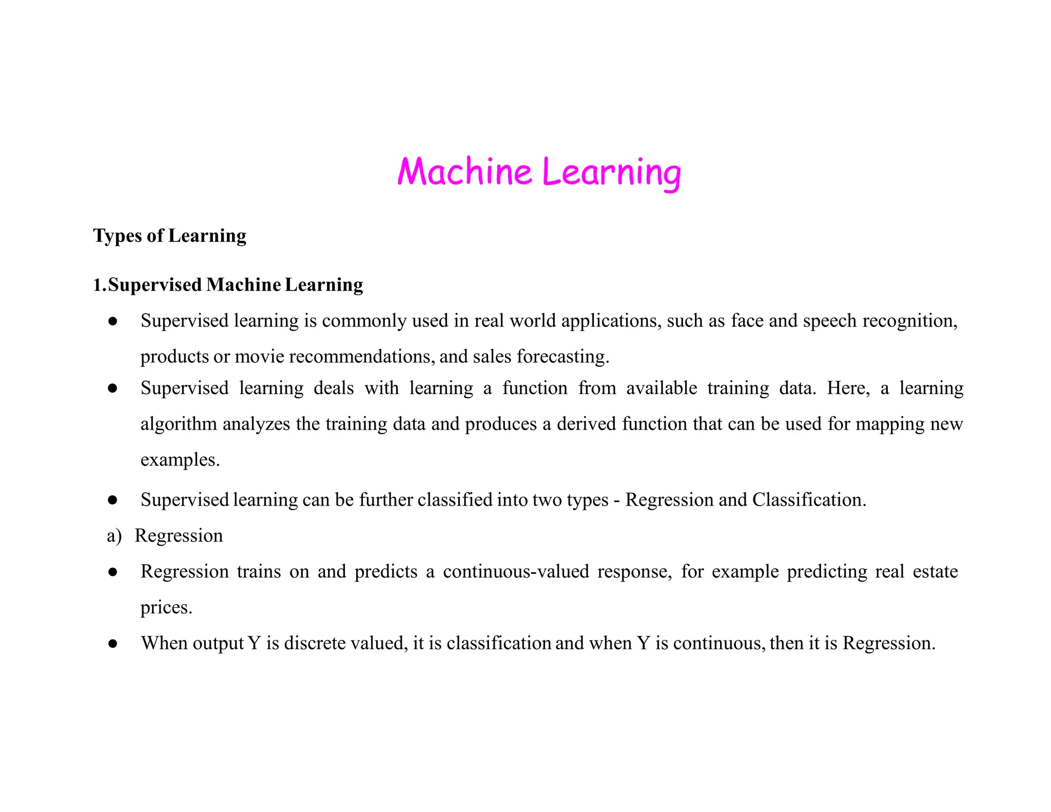 Machine Learning Types of Learning 1.Supervised Machine Learning ● Supervised learning is commonly used in real world applications, such as face and speech recognition, products or movie recommendations, and sales forecasting. ● Supervised learning deals with learning a function from available training data. Here, a learning algorithm analyzes the training data and produces a derived function that can be used for mapping new examples. ● Supervised learning can be further classified into two types - Regression and Classification. a) Regression ● Regression trains on and predicts a continuous-valued response, for example predicting real estate prices. ● When output Y is discrete valued, it is classification and when Y is continuous, then it is Regression. 