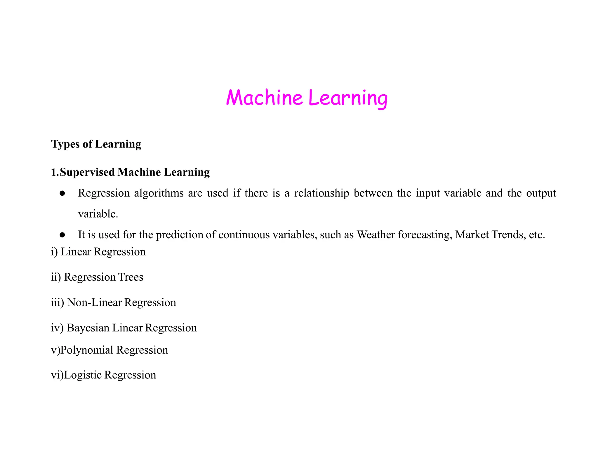 Machine Learning Types of Learning 1.Supervised Machine Learning ● Regression algorithms are used if there is a relationship between the input variable and the output variable. ● It is used for the prediction of continuous variables, such as Weather forecasting, Market Trends, etc. ● It is used for the prediction of continuous variables, such as Weather forecasting, Market Trends, etc. i) Linear Regression ii) Regression Trees iii) Non-Linear Regression iv) Bayesian Linear Regression v)Polynomial Regression vi)Logistic Regression 