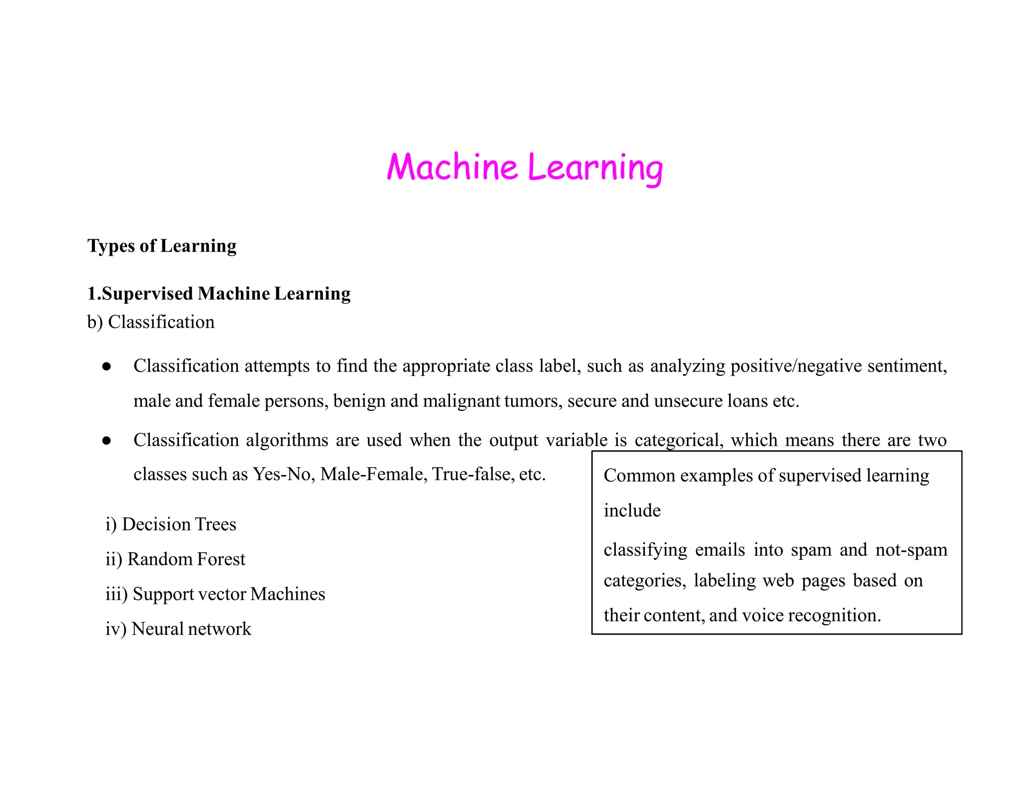 Machine Learning Types of Learning 1.Supervised Machine Learning b) Classification ● Classification attempts to find the appropriate class label, such as analyzing positive/negative sentiment, male and female persons, benign and malignant tumors, secure and unsecure loans etc. male and female persons, benign and malignant tumors, secure and unsecure loans etc. ● Classification algorithms are used when the output variable is categorical, which means there are two classes such as Yes-No, Male-Female, True-false, etc. i) Decision Trees ii) Random Forest iii) Support vector Machines iv) Neural network Common examples of supervised learning include classifying emails into spam and not-spam categories, labeling web pages based on their content, and voice recognition. 