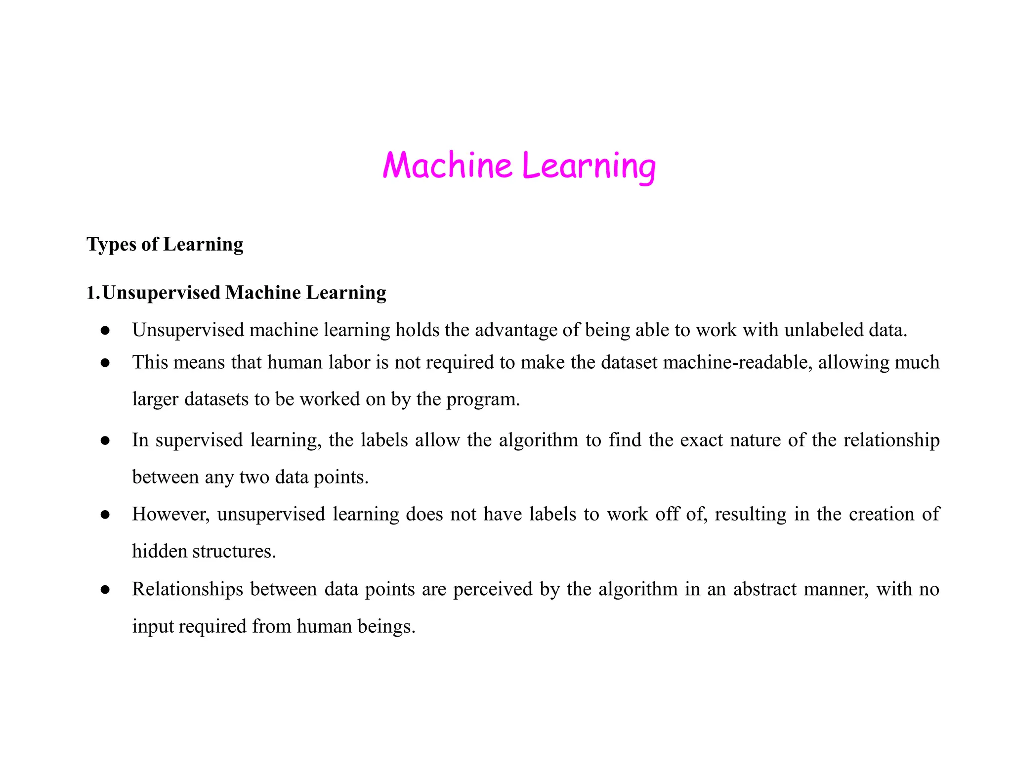Machine Learning Types of Learning 1.Unsupervised Machine Learning ● Unsupervised machine learning holds the advantage of being able to work with unlabeled data. ● This means that human labor is not required to make the dataset machine-readable, allowing much larger datasets to be worked on by the program. larger datasets to be worked on by the program. ● In supervised learning, the labels allow the algorithm to find the exact nature of the relationship between any two data points. ● However, unsupervised learning does not have labels to work off of, resulting in the creation of hidden structures. ● Relationships between data points are perceived by the algorithm in an abstract manner, with no input required from human beings. 