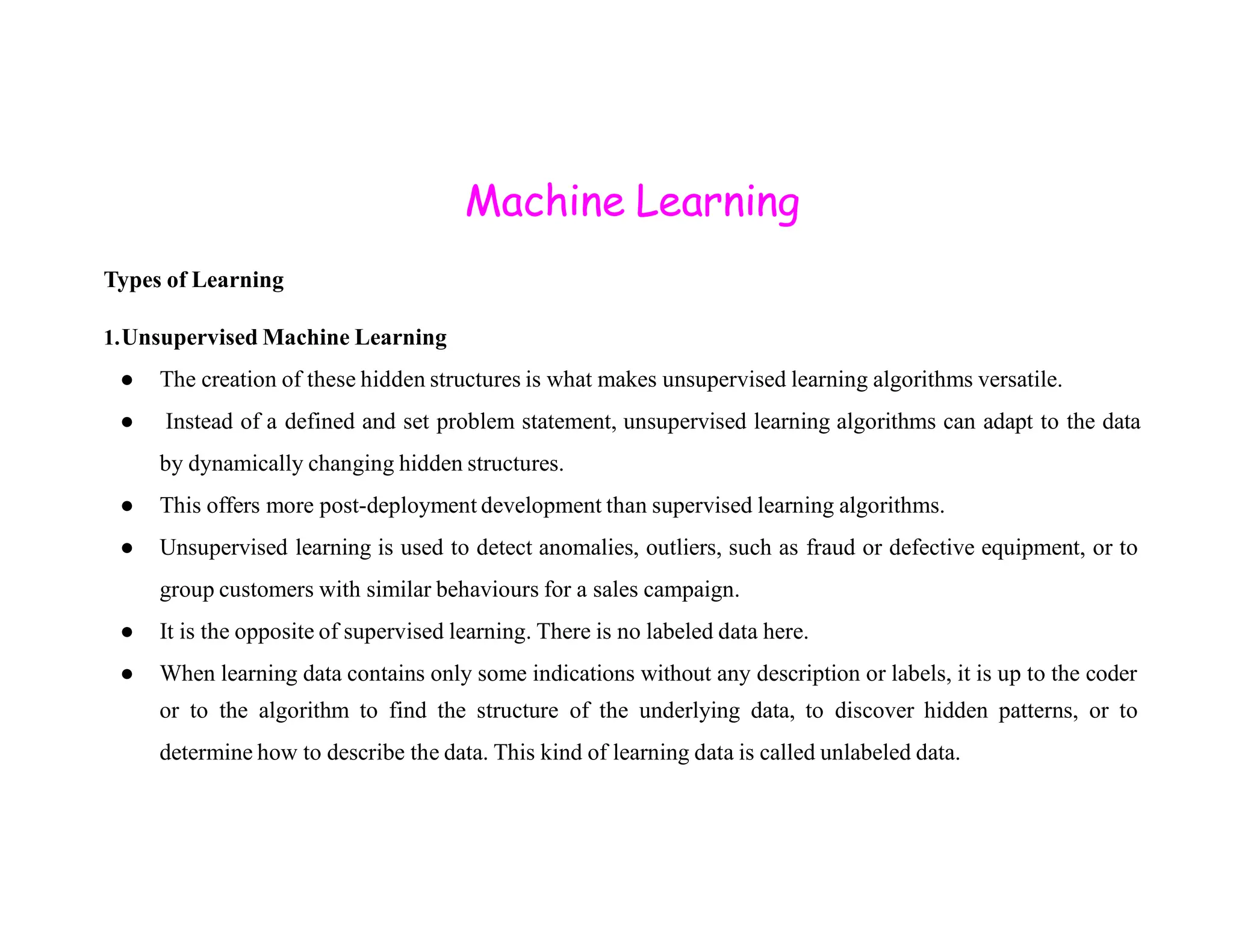 Machine Learning Types of Learning 1.Unsupervised Machine Learning ● The creation of these hidden structures is what makes unsupervised learning algorithms versatile. ● Instead of a defined and set problem statement, unsupervised learning algorithms can adapt to the data by dynamically changing hidden structures. by dynamically changing hidden structures. ● This offers more post-deployment development than supervised learning algorithms. ● Unsupervised learning is used to detect anomalies, outliers, such as fraud or defective equipment, or to group customers with similar behaviours for a sales campaign. ● It is the opposite of supervised learning. There is no labeled data here. ● When learning data contains only some indications without any description or labels, it is up to the coder or to the algorithm to find the structure of the underlying data, to discover hidden patterns, or to determine how to describe the data. This kind of learning data is called unlabeled data. 