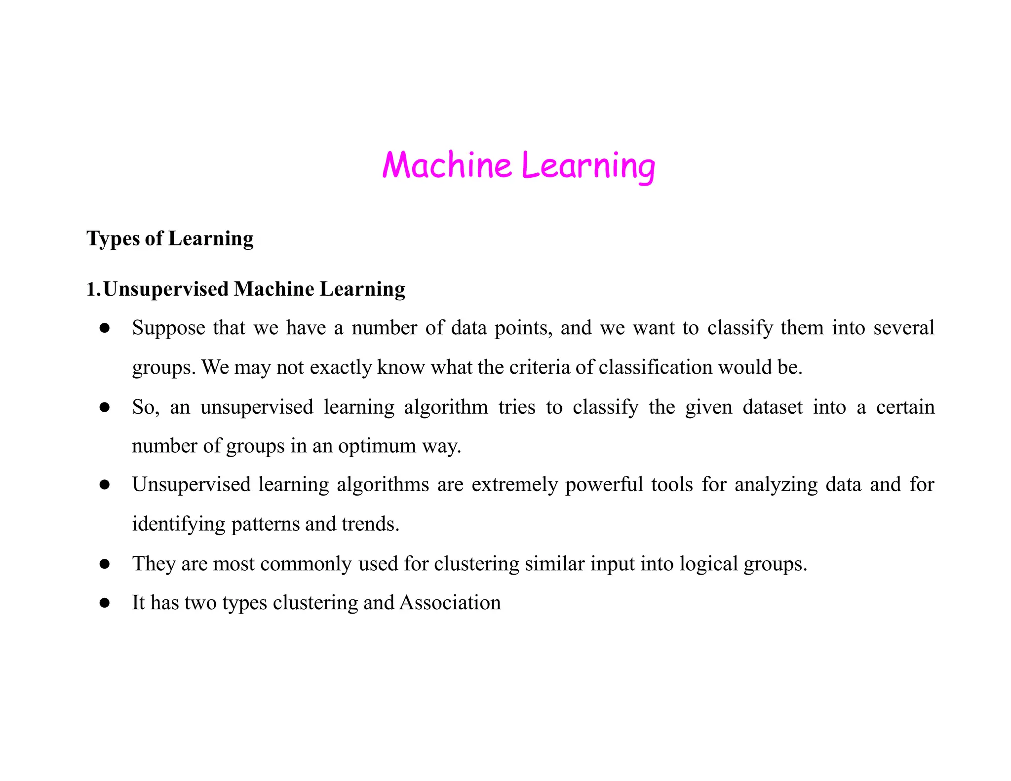Machine Learning Types of Learning 1.Unsupervised Machine Learning ● Suppose that we have a number of data points, and we want to classify them into several groups. We may not exactly know what the criteria of classification would be. ● So, an unsupervised learning algorithm tries to classify the given dataset into a certain number of groups in an optimum way. ● Unsupervised learning algorithms are extremely powerful tools for analyzing data and for identifying patterns and trends. ● They are most commonly used for clustering similar input into logical groups. ● It has two types clustering and Association 