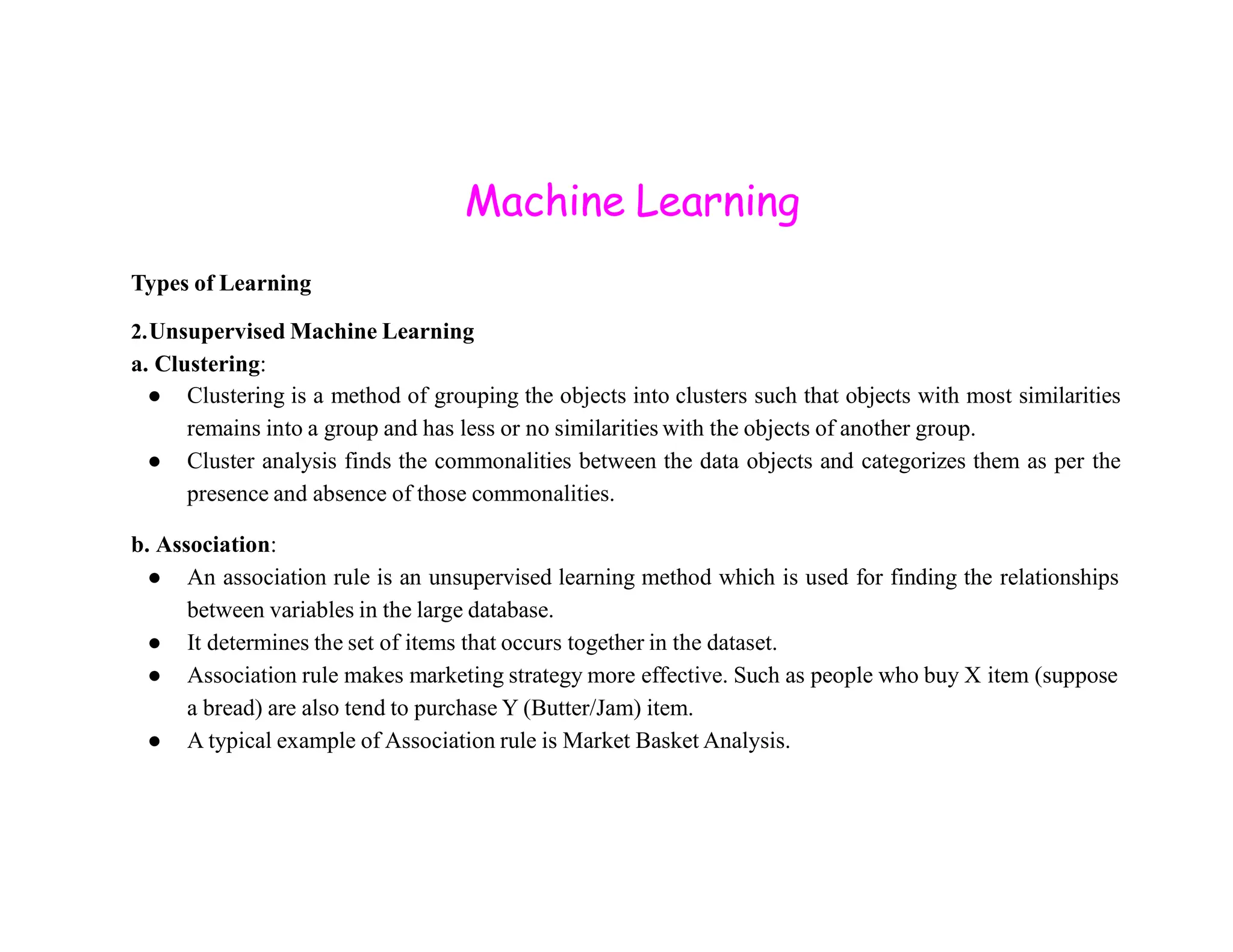 Machine Learning Types of Learning 2.Unsupervised Machine Learning a. Clustering: ● Clustering is a method of grouping the objects into clusters such that objects with most similarities remains into a group and has less or no similarities with the objects of another group. ● Cluster analysis finds the commonalities between the data objects and categorizes them as per the presence and absence of those commonalities. b. Association: ● An association rule is an unsupervised learning method which is used for finding the relationships between variables in the large database. ● It determines the set of items that occurs together in the dataset. ● Association rule makes marketing strategy more effective. Such as people who buy X item (suppose a bread) are also tend to purchase Y (Butter/Jam) item. ● A typical example of Association rule is Market Basket Analysis. 