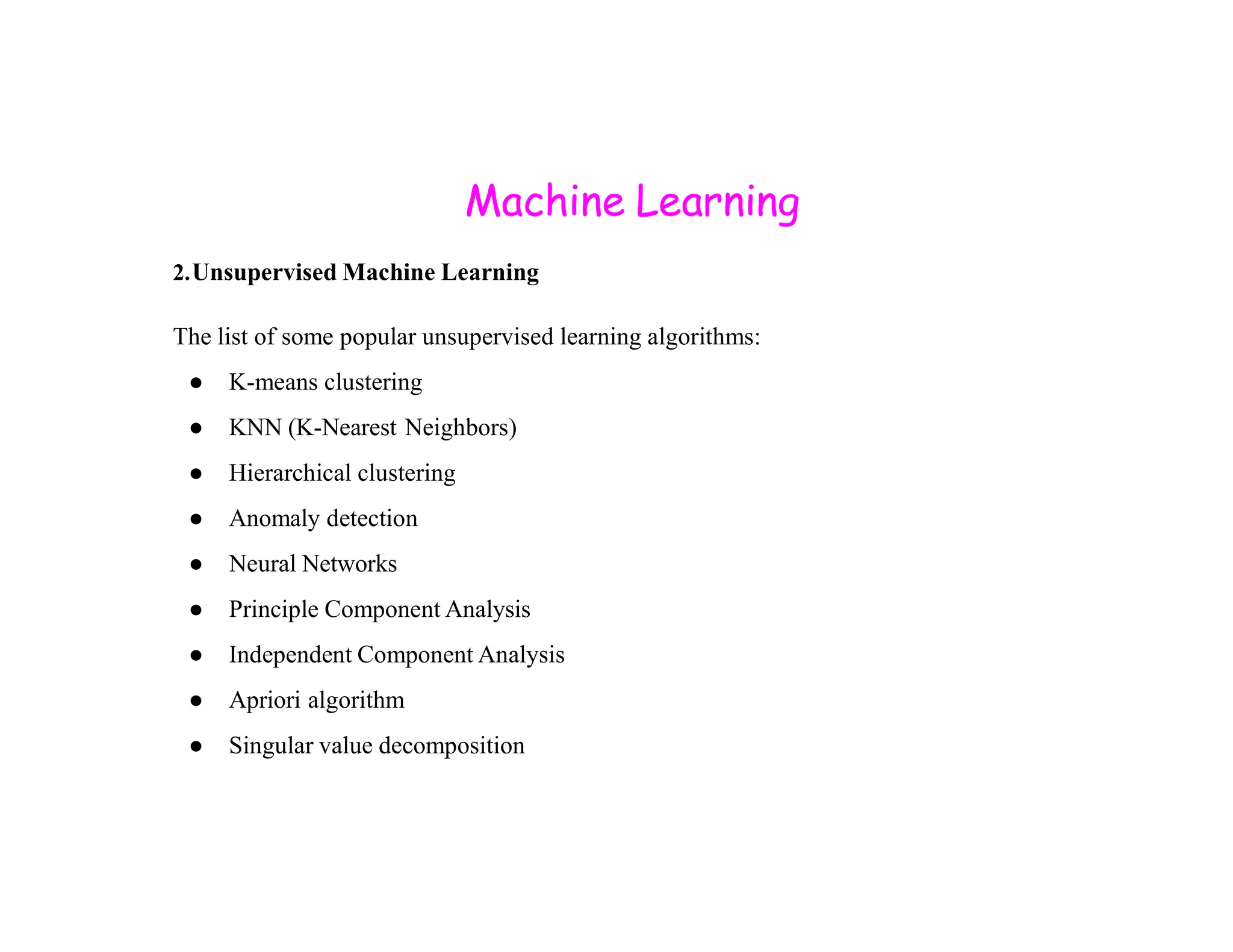 Machine Learning 2.Unsupervised Machine Learning The list of some popular unsupervised learning algorithms: ● K-means clustering ● KNN (K-Nearest Neighbors) ● Hierarchical clustering ● Hierarchical clustering ● Anomaly detection ● Neural Networks ● Principle Component Analysis ● Independent Component Analysis ● Apriori algorithm ● Singular value decomposition 