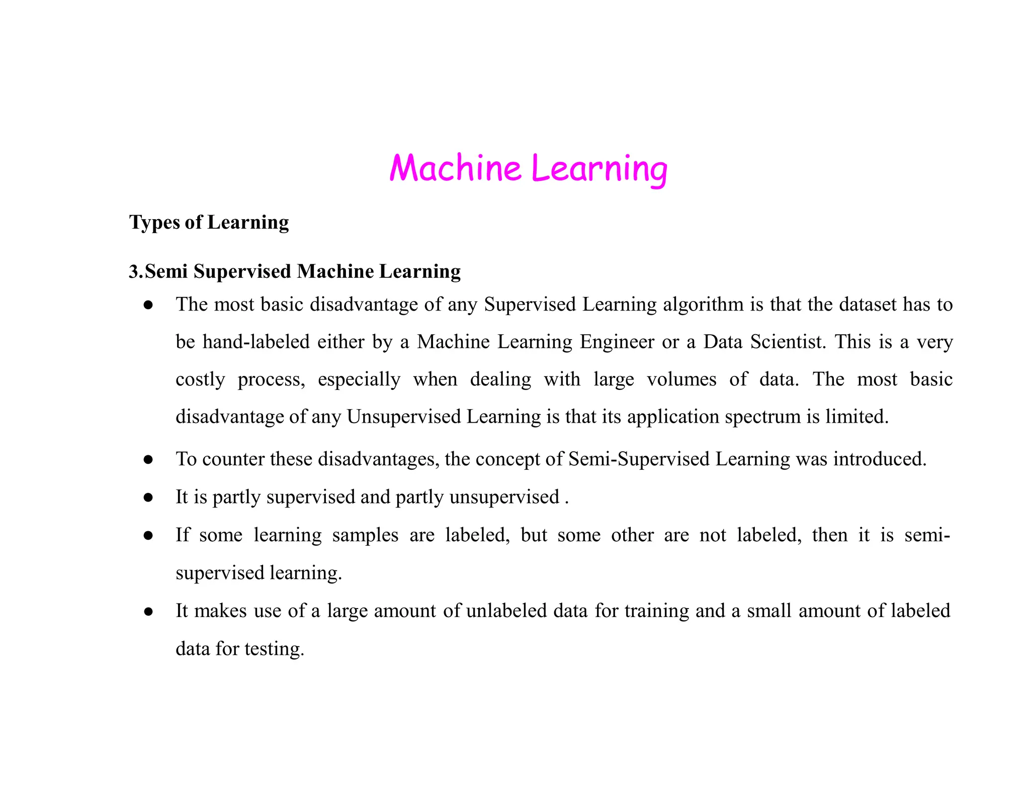 Machine Learning Types of Learning 3.Semi Supervised Machine Learning ● The most basic disadvantage of any Supervised Learning algorithm is that the dataset has to be hand-labeled either by a Machine Learning Engineer or a Data Scientist. This is a very costly process, especially when dealing with large volumes of data. The most basic disadvantage of any Unsupervised Learning is that its application spectrum is limited. ● To counter these disadvantages, the concept of Semi-Supervised Learning was introduced. ● It is partly supervised and partly unsupervised . ● If some learning samples are labeled, but some other are not labeled, then it is semi- supervised learning. ● It makes use of a large amount of unlabeled data for training and a small amount of labeled data for testing. 