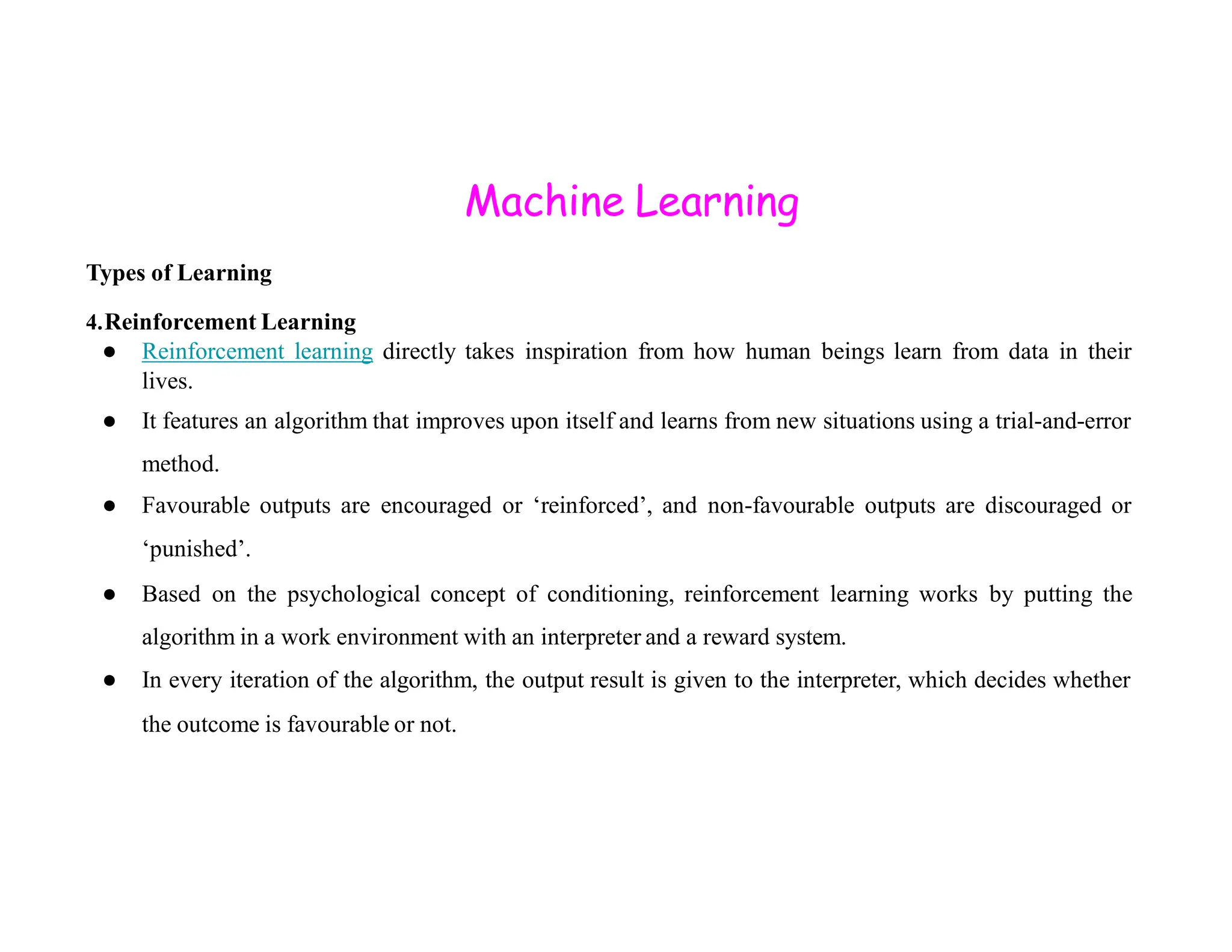 Machine Learning Types of Learning 4.Reinforcement Learning ● Reinforcement learning directly takes inspiration from how human beings learn from data in their lives. ● It features an algorithm that improves upon itself and learns from new situations using a trial-and-error method. method. ● Favourable outputs are encouraged or ‘reinforced’, and non-favourable outputs are discouraged or ‘punished’. ● Based on the psychological concept of conditioning, reinforcement learning works by putting the algorithm in a work environment with an interpreter and a reward system. ● In every iteration of the algorithm, the output result is given to the interpreter, which decides whether the outcome is favourable or not. 