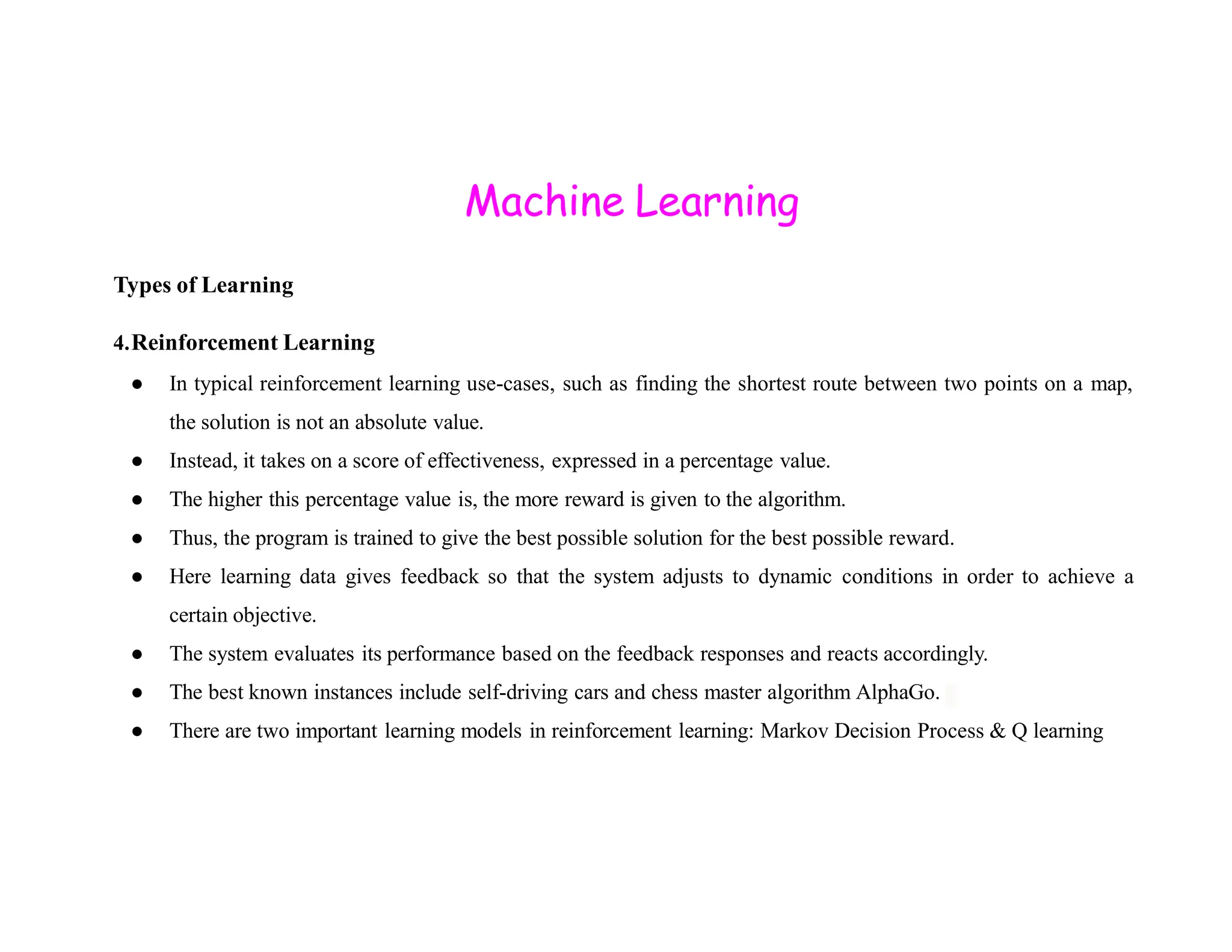 Machine Learning Types of Learning 4.Reinforcement Learning ● In typical reinforcement learning use-cases, such as finding the shortest route between two points on a map, the solution is not an absolute value. ● Instead, it takes on a score of effectiveness, expressed in a percentage value. ● The higher this percentage value is, the more reward is given to the algorithm. ● Thus, the program is trained to give the best possible solution for the best possible reward. ● Here learning data gives feedback so that the system adjusts to dynamic conditions in order to achieve a certain objective. ● The system evaluates its performance based on the feedback responses and reacts accordingly. ● The best known instances include self-driving cars and chess master algorithm AlphaGo. ● There are two important learning models in reinforcement learning: Markov Decision Process & Q learning 