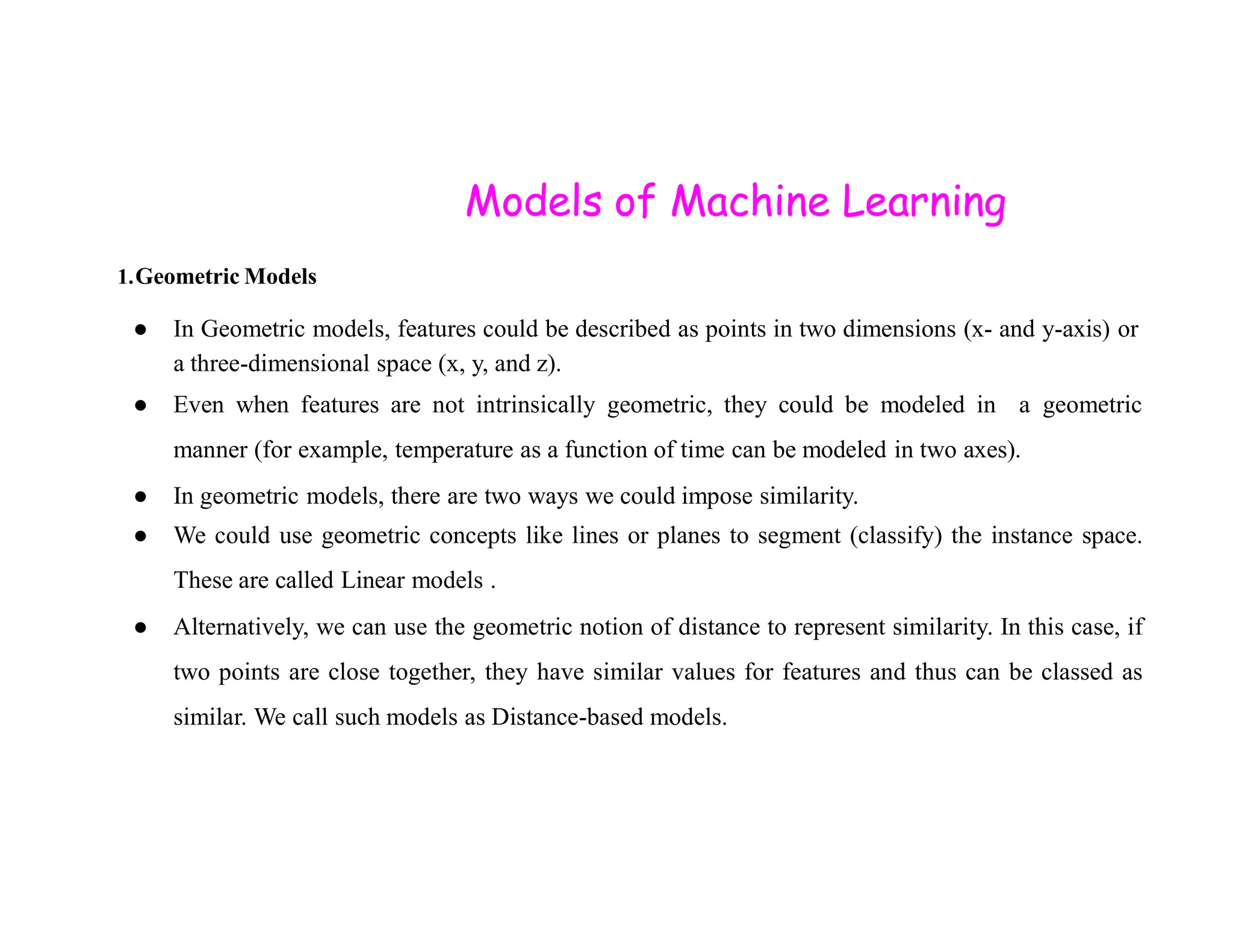 Models of Machine Learning 1.Geometric Models ● In Geometric models, features could be described as points in two dimensions (x- and y-axis) or a three-dimensional space (x, y, and z). ● Even when features are not intrinsically geometric, they could be modeled in a geometric manner (for example, temperature as a function of time can be modeled in two axes). ● In geometric models, there are two ways we could impose similarity. ● We could use geometric concepts like lines or planes to segment (classify) the instance space. These are called Linear models . ● Alternatively, we can use the geometric notion of distance to represent similarity. In this case, if two points are close together, they have similar values for features and thus can be classed as similar. We call such models as Distance-based models. 