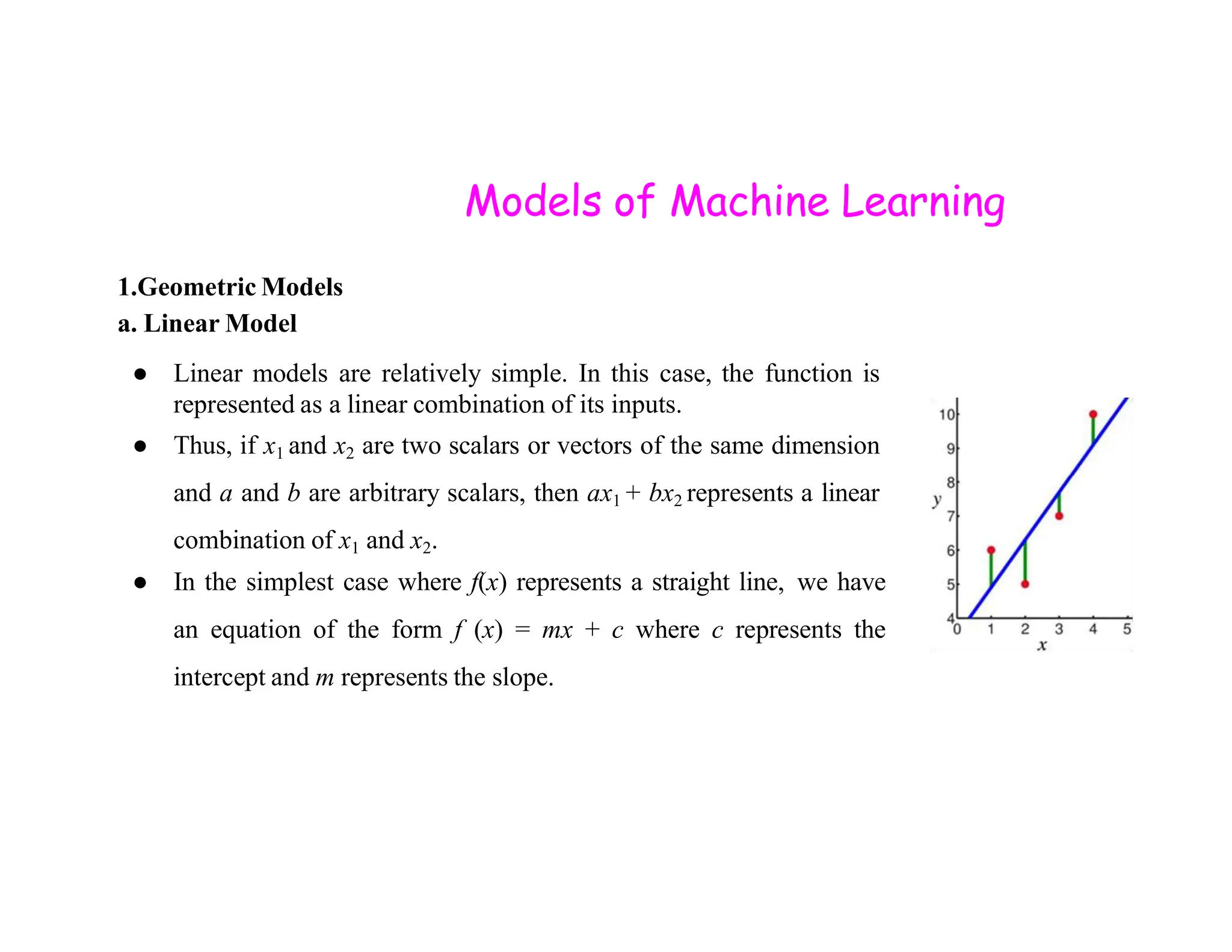 Models of Machine Learning 1.Geometric Models a. Linear Model ● Linear models are relatively simple. In this case, the function is represented as a linear combination of its inputs. ● Thus, if x1 and x2 are two scalars or vectors of the same dimension and a and b are arbitrary scalars, then ax1 + bx2 represents a linear combination of x1 and x2. ● In the simplest case where f(x) represents a straight line, we have an equation of the form f (x) = mx + c where c represents the intercept and m represents the slope. 