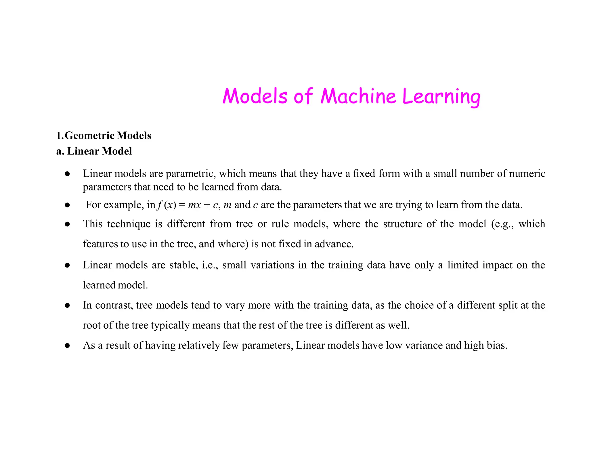 Models of Machine Learning 1.Geometric Models a. Linear Model ● Linear models are parametric, which means that they have a ﬁxed form with a small number of numeric parameters that need to be learned from data. ● For example, in f (x) = mx + c, m and c are the parameters that we are trying to learn from the data. ● This technique is different from tree or rule models, where the structure of the model (e.g., which ● This technique is different from tree or rule models, where the structure of the model (e.g., which features to use in the tree, and where) is not fixed in advance. ● Linear models are stable, i.e., small variations in the training data have only a limited impact on the learned model. ● In contrast, tree models tend to vary more with the training data, as the choice of a different split at the root of the tree typically means that the rest of the tree is different as well. ● As a result of having relatively few parameters, Linear models have low variance and high bias. 