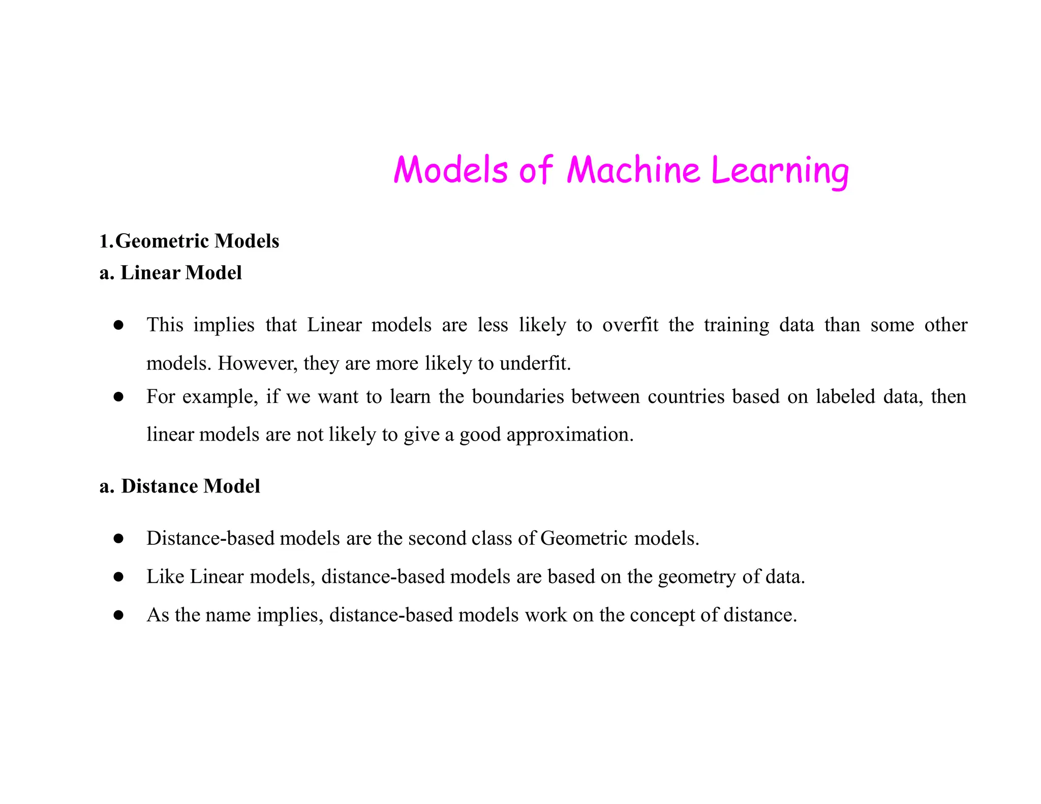 Models of Machine Learning 1.Geometric Models a. Linear Model ● This implies that Linear models are less likely to overfit the training data than some other models. However, they are more likely to underfit. ● For example, if we want to learn the boundaries between countries based on labeled data, then ● For example, if we want to learn the boundaries between countries based on labeled data, then linear models are not likely to give a good approximation. a. Distance Model ● Distance-based models are the second class of Geometric models. ● Like Linear models, distance-based models are based on the geometry of data. ● As the name implies, distance-based models work on the concept of distance. 