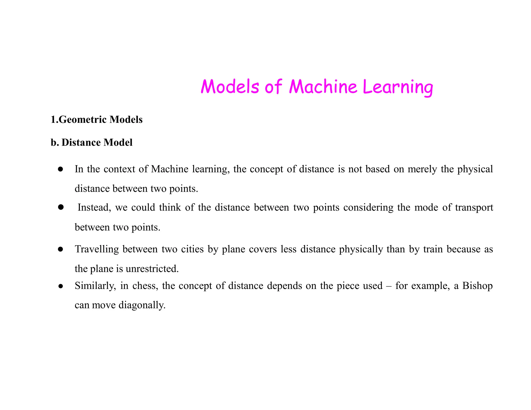 Models of Machine Learning 1.Geometric Models b. Distance Model ● In the context of Machine learning, the concept of distance is not based on merely the physical distance between two points. ● Instead, we could think of the distance between two points considering the mode of transport ● Instead, we could think of the distance between two points considering the mode of transport between two points. ● Travelling between two cities by plane covers less distance physically than by train because as the plane is unrestricted. ● Similarly, in chess, the concept of distance depends on the piece used – for example, a Bishop can move diagonally. 