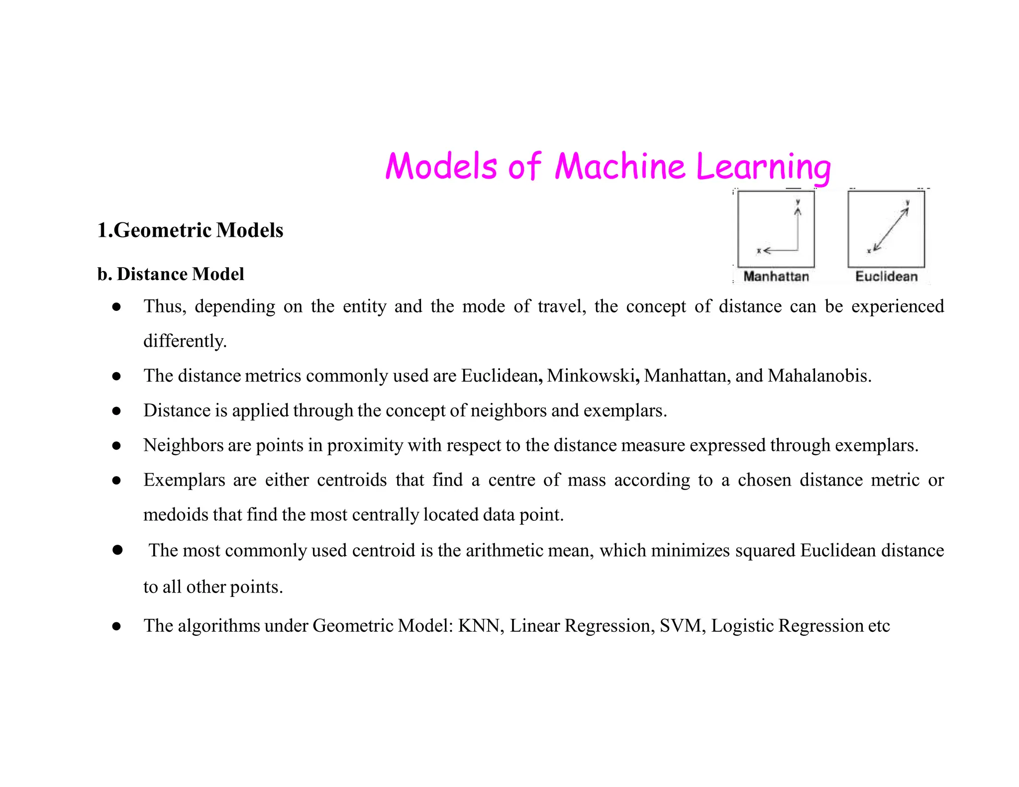 Models of Machine Learning 1.Geometric Models b. Distance Model ● Thus, depending on the entity and the mode of travel, the concept of distance can be experienced differently. ● The distance metrics commonly used are Euclidean, Minkowski, Manhattan, and Mahalanobis. ● Distance is applied through the concept of neighbors and exemplars. ● Neighbors are points in proximity with respect to the distance measure expressed through exemplars. ● Exemplars are either centroids that find a centre of mass according to a chosen distance metric or medoids that find the most centrally located data point. ● The most commonly used centroid is the arithmetic mean, which minimizes squared Euclidean distance to all other points. ● The algorithms under Geometric Model: KNN, Linear Regression, SVM, Logistic Regression etc 