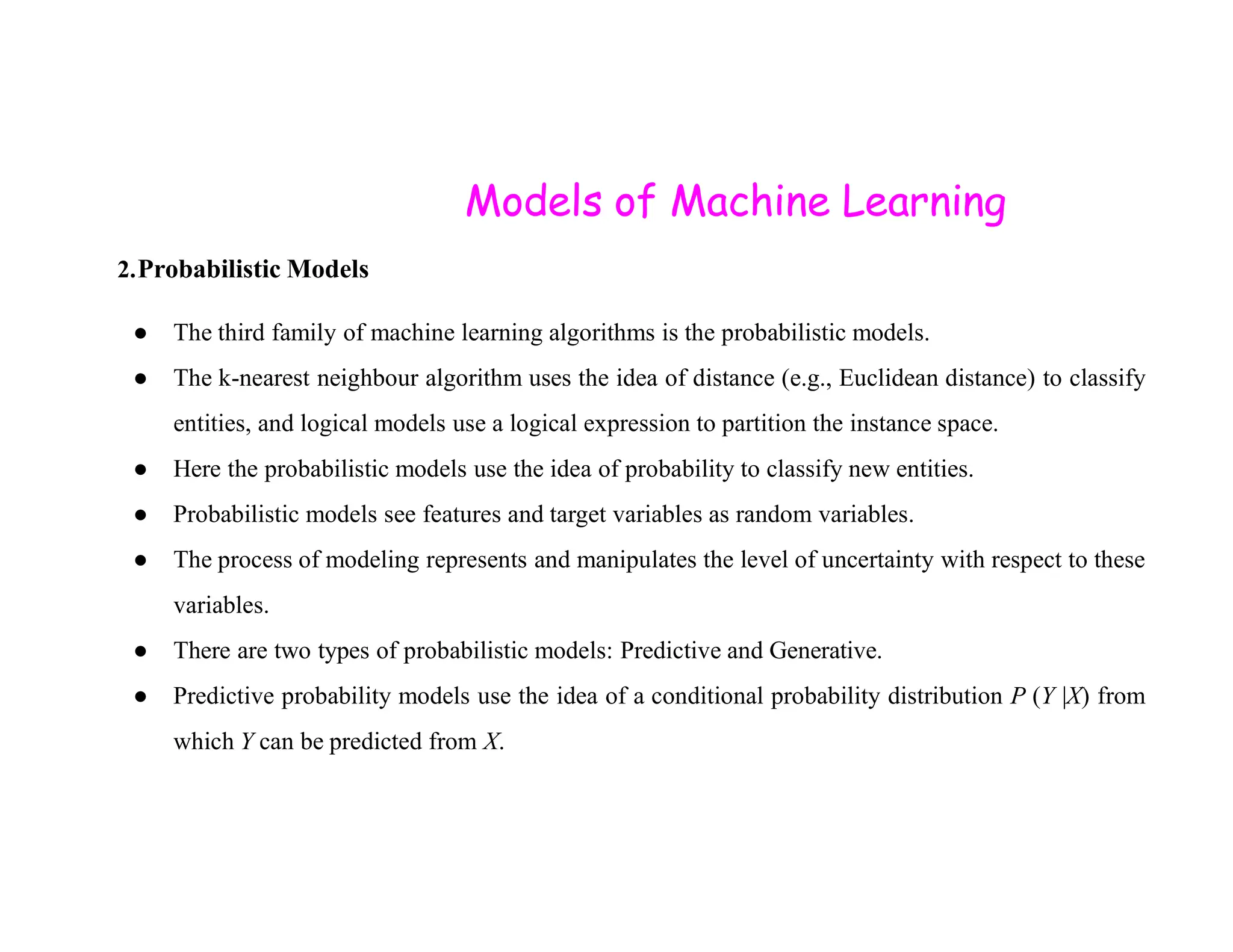 Models of Machine Learning 2.Probabilistic Models ● The third family of machine learning algorithms is the probabilistic models. ● The k-nearest neighbour algorithm uses the idea of distance (e.g., Euclidean distance) to classify entities, and logical models use a logical expression to partition the instance space. ● Here the probabilistic models use the idea of probability to classify new entities. ● Here the probabilistic models use the idea of probability to classify new entities. ● Probabilistic models see features and target variables as random variables. ● The process of modeling represents and manipulates the level of uncertainty with respect to these variables. ● There are two types of probabilistic models: Predictive and Generative. ● Predictive probability models use the idea of a conditional probability distribution P (Y |X) from which Y can be predicted from X. 