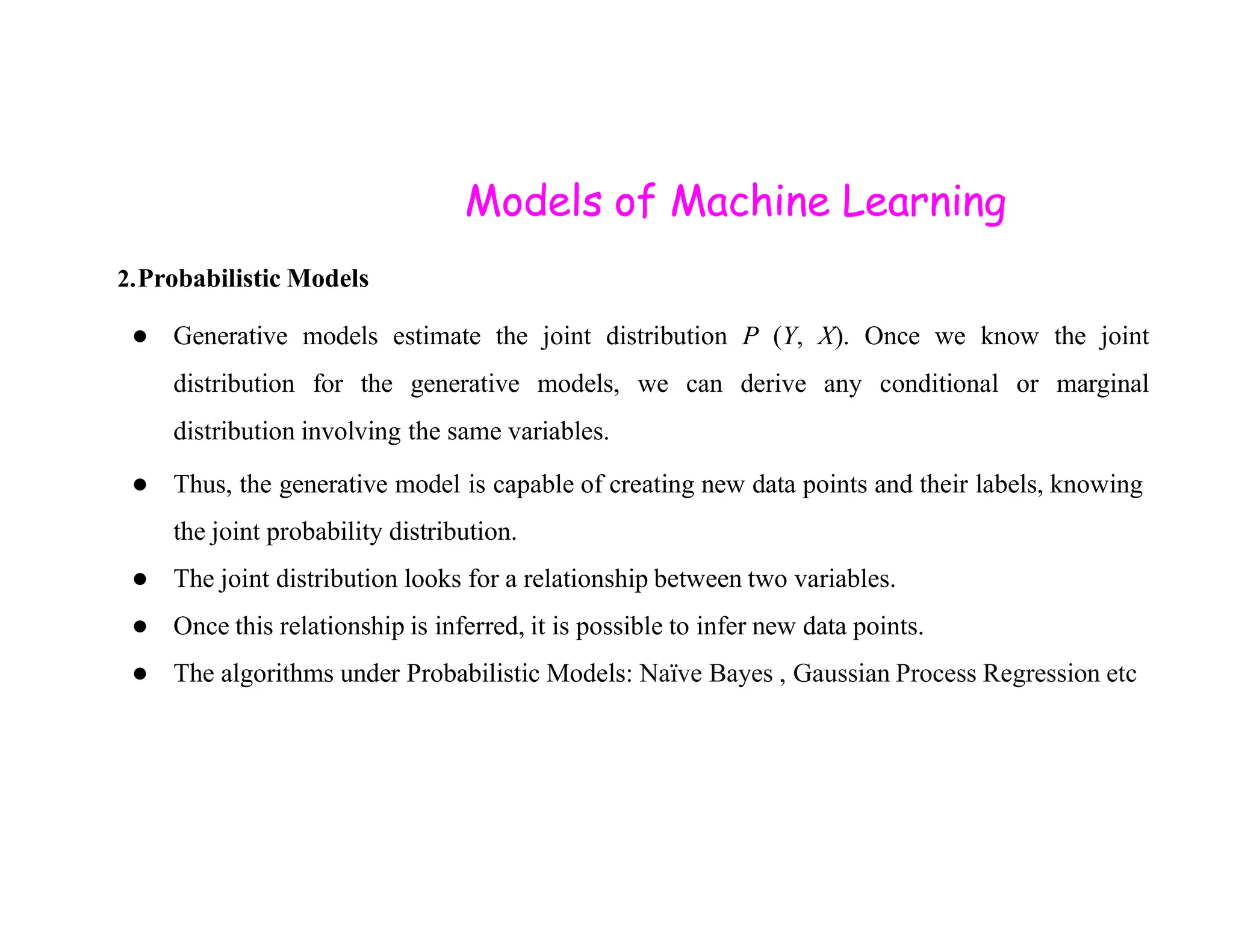 Models of Machine Learning 2.Probabilistic Models ● Generative models estimate the joint distribution P (Y, X). Once we know the joint distribution for the generative models, we can derive any conditional or marginal distribution involving the same variables. ● Thus, the generative model is capable of creating new data points and their labels, knowing ● Thus, the generative model is capable of creating new data points and their labels, knowing the joint probability distribution. ● The joint distribution looks for a relationship between two variables. ● Once this relationship is inferred, it is possible to infer new data points. ● The algorithms under Probabilistic Models: Naïve Bayes , Gaussian Process Regression etc 