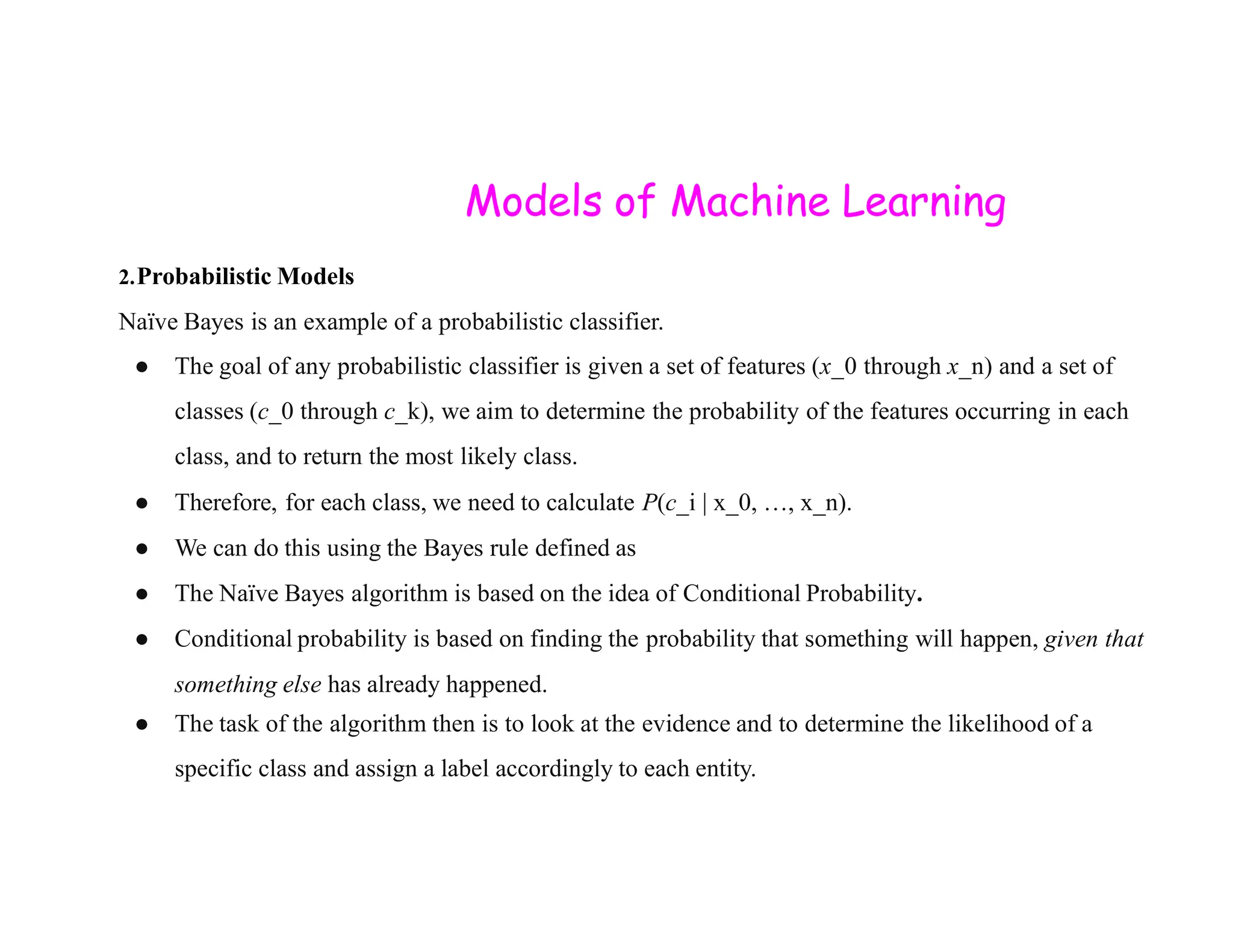 Models of Machine Learning 2.Probabilistic Models Naïve Bayes is an example of a probabilistic classifier. ● The goal of any probabilistic classifier is given a set of features (x_0 through x_n) and a set of classes (c_0 through c_k), we aim to determine the probability of the features occurring in each class, and to return the most likely class. ● Therefore, for each class, we need to calculate P(c_i | x_0, …, x_n). ● We can do this using the Bayes rule defined as ● The Naïve Bayes algorithm is based on the idea of Conditional Probability. ● Conditional probability is based on finding the probability that something will happen, given that something else has already happened. ● The task of the algorithm then is to look at the evidence and to determine the likelihood of a specific class and assign a label accordingly to each entity. 