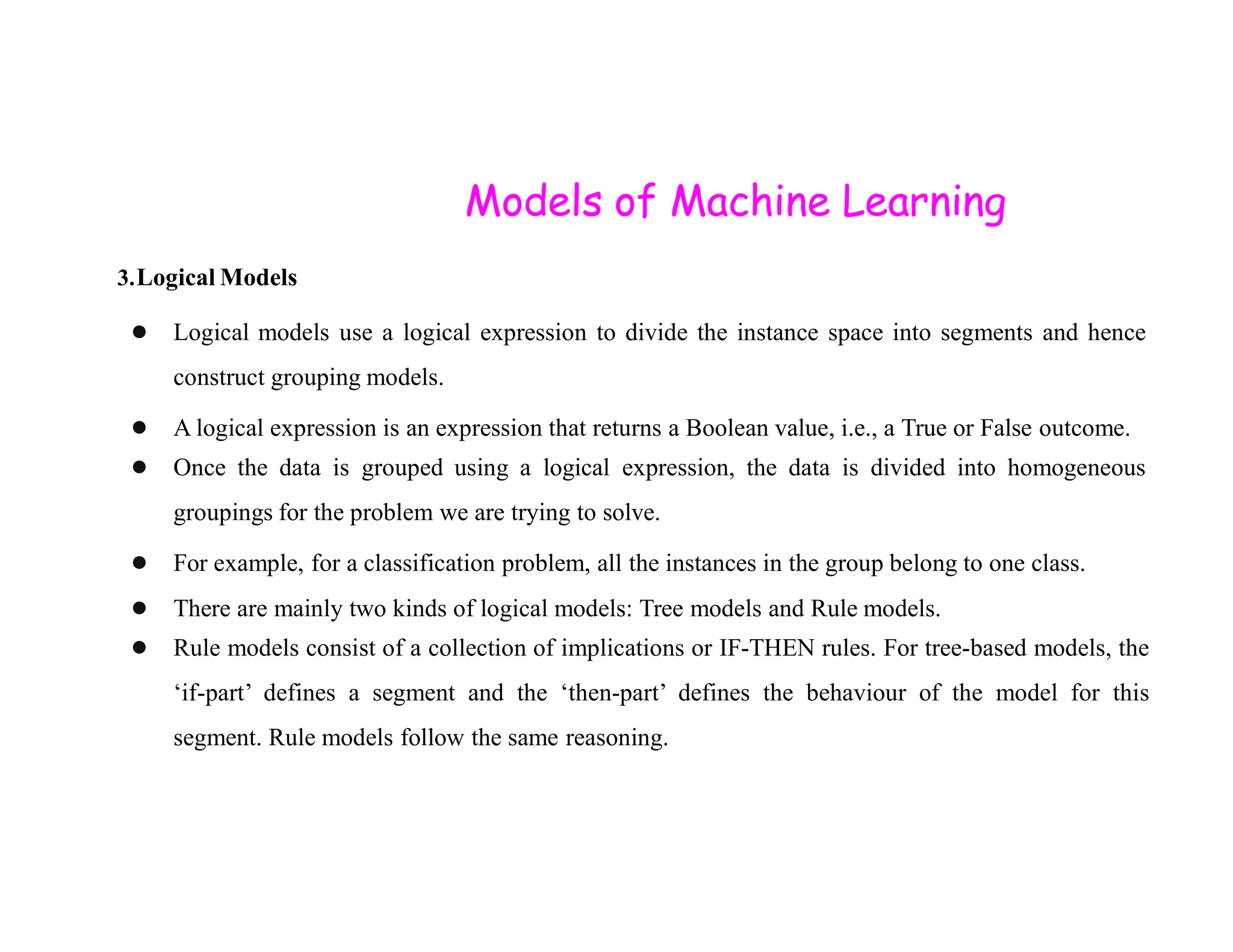 Models of Machine Learning 3.Logical Models ● Logical models use a logical expression to divide the instance space into segments and hence construct grouping models. ● A logical expression is an expression that returns a Boolean value, i.e., a True or False outcome. ● Once the data is grouped using a logical expression, the data is divided into homogeneous ● Once the data is grouped using a logical expression, the data is divided into homogeneous groupings for the problem we are trying to solve. ● For example, for a classification problem, all the instances in the group belong to one class. ● There are mainly two kinds of logical models: Tree models and Rule models. ● Rule models consist of a collection of implications or IF-THEN rules. For tree-based models, the ‘if-part’ defines a segment and the ‘then-part’ defines the behaviour of the model for this segment. Rule models follow the same reasoning. 