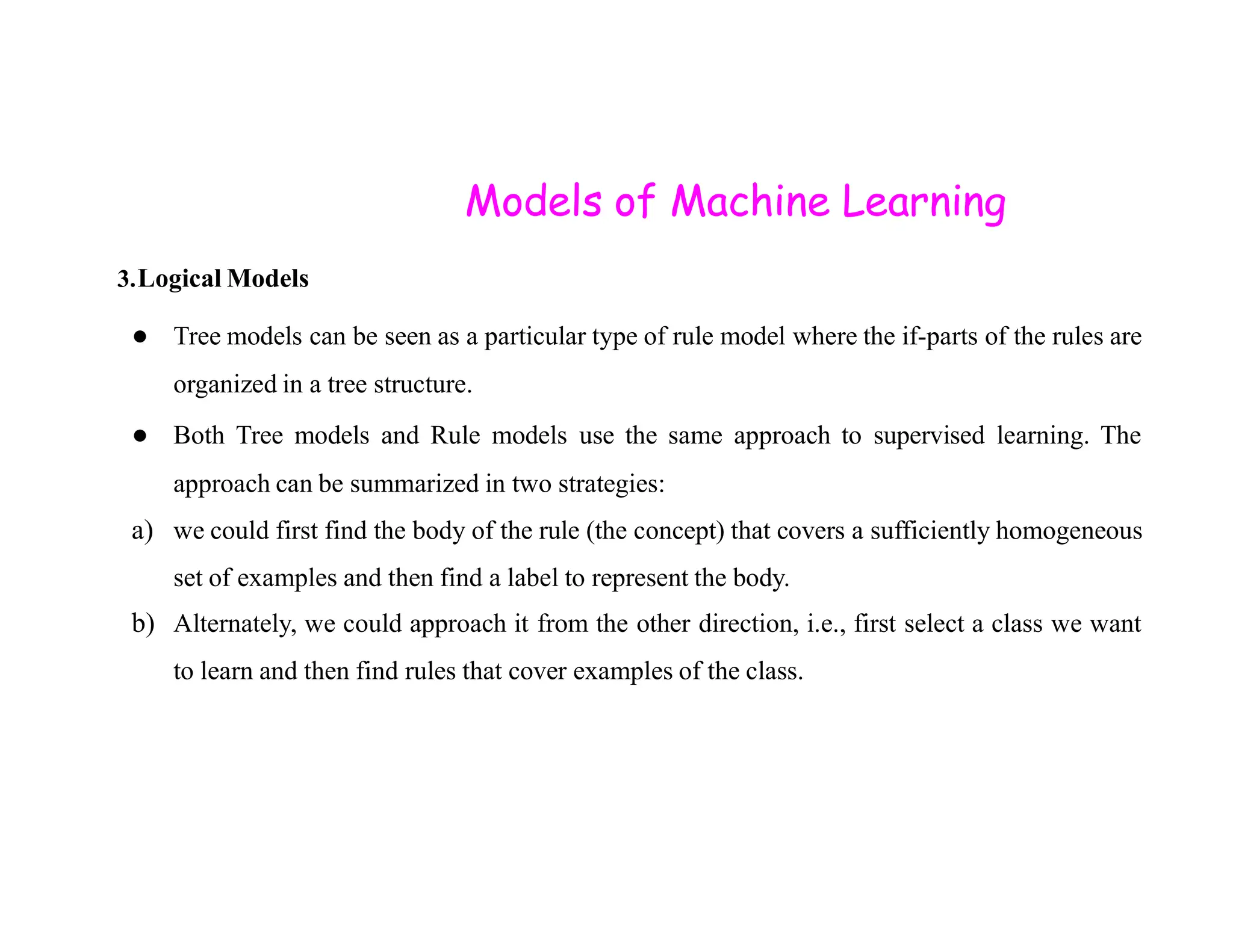 Models of Machine Learning 3.Logical Models ● Tree models can be seen as a particular type of rule model where the if-parts of the rules are organized in a tree structure. ● Both Tree models and Rule models use the same approach to supervised learning. The approach can be summarized in two strategies: approach can be summarized in two strategies: a) we could first find the body of the rule (the concept) that covers a sufficiently homogeneous set of examples and then find a label to represent the body. b) Alternately, we could approach it from the other direction, i.e., first select a class we want to learn and then find rules that cover examples of the class. 