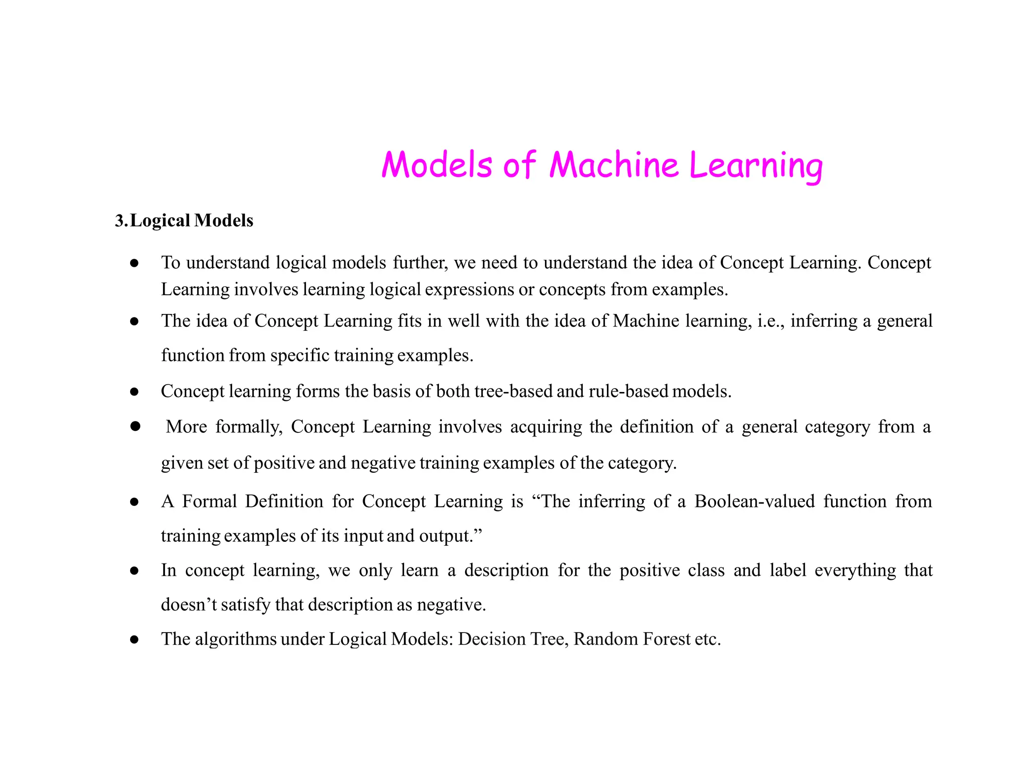 Models of Machine Learning 3.Logical Models ● To understand logical models further, we need to understand the idea of Concept Learning. Concept Learning involves learning logical expressions or concepts from examples. ● The idea of Concept Learning fits in well with the idea of Machine learning, i.e., inferring a general function from specific training examples. ● Concept learning forms the basis of both tree-based and rule-based models. ● Concept learning forms the basis of both tree-based and rule-based models. ● More formally, Concept Learning involves acquiring the definition of a general category from a given set of positive and negative training examples of the category. ● A Formal Definition for Concept Learning is “The inferring of a Boolean-valued function from training examples of its input and output.” ● In concept learning, we only learn a description for the positive class and label everything that doesn’t satisfy that description as negative. ● The algorithms under Logical Models: Decision Tree, Random Forest etc. 