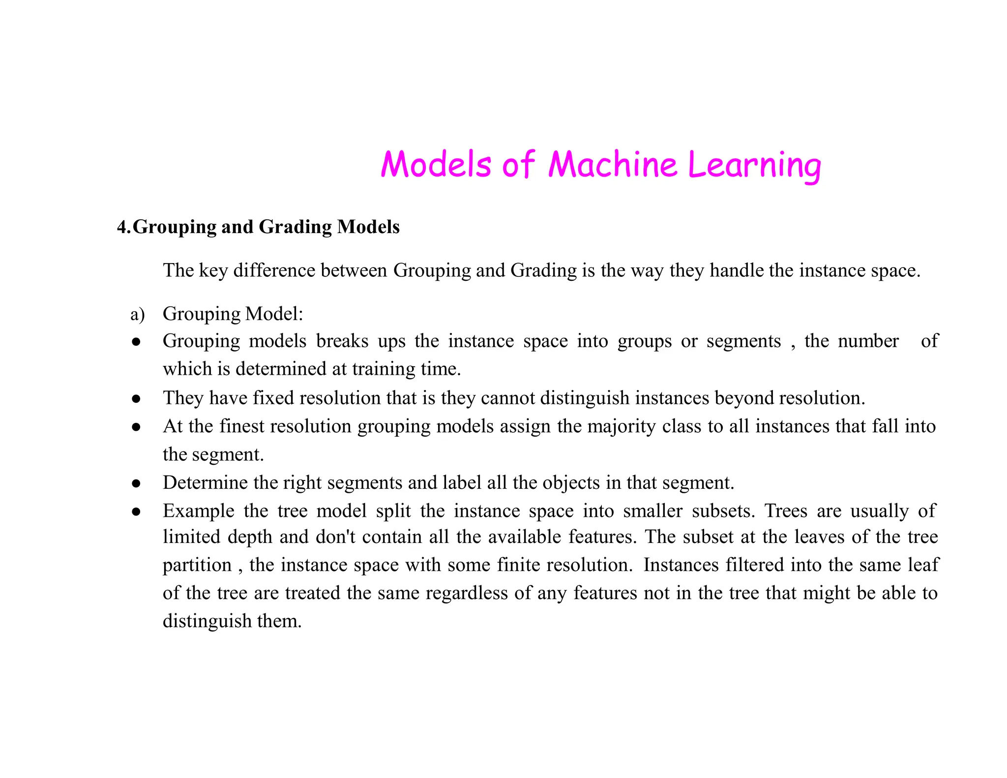 Models of Machine Learning 4.Grouping and Grading Models The key difference between Grouping and Grading is the way they handle the instance space. a) Grouping Model: ● Grouping models breaks ups the instance space into groups or segments , the number of which is determined at training time. ● They have fixed resolution that is they cannot distinguish instances beyond resolution. ● They have fixed resolution that is they cannot distinguish instances beyond resolution. ● At the finest resolution grouping models assign the majority class to all instances that fall into the segment. ● Determine the right segments and label all the objects in that segment. ● Example the tree model split the instance space into smaller subsets. Trees are usually of limited depth and don't contain all the available features. The subset at the leaves of the tree partition , the instance space with some finite resolution. Instances filtered into the same leaf of the tree are treated the same regardless of any features not in the tree that might be able to distinguish them. 