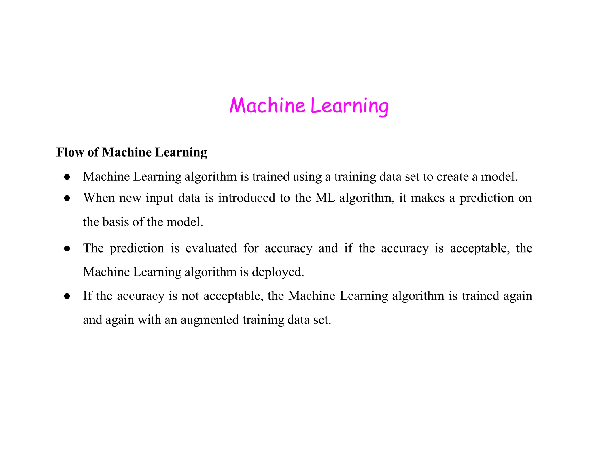 Machine Learning Flow of Machine Learning ● Machine Learning algorithm is trained using a training data set to create a model. ● When new input data is introduced to the ML algorithm, it makes a prediction on the basis of the model. the basis of the model. ● The prediction is evaluated for accuracy and if the accuracy is acceptable, the Machine Learning algorithm is deployed. ● If the accuracy is not acceptable, the Machine Learning algorithm is trained again and again with an augmented training data set. 