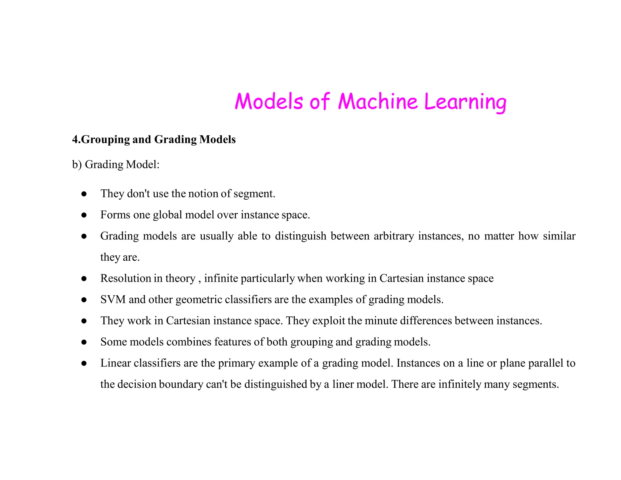 Models of Machine Learning 4.Grouping and Grading Models b) Grading Model: ● They don't use the notion of segment. ● Forms one global model over instance space. ● Grading models are usually able to distinguish between arbitrary instances, no matter how similar ● Grading models are usually able to distinguish between arbitrary instances, no matter how similar they are. ● Resolution in theory , infinite particularly when working in Cartesian instance space ● SVM and other geometric classifiers are the examples of grading models. ● They work in Cartesian instance space. They exploit the minute differences between instances. ● Some models combines features of both grouping and grading models. ● Linear classifiers are the primary example of a grading model. Instances on a line or plane parallel to the decision boundary can't be distinguished by a liner model. There are infinitely many segments. 