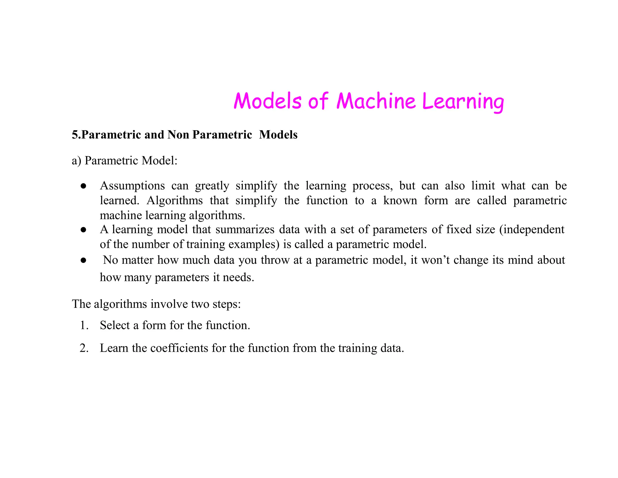 Models of Machine Learning 5.Parametric and Non Parametric Models a) Parametric Model: ● Assumptions can greatly simplify the learning process, but can also limit what can be learned. Algorithms that simplify the function to a known form are called parametric machine learning algorithms. ● A learning model that summarizes data with a set of parameters of fixed size (independent of the number of training examples) is called a parametric model. of the number of training examples) is called a parametric model. ● No matter how much data you throw at a parametric model, it won’t change its mind about how many parameters it needs. The algorithms involve two steps: 1. Select a form for the function. 2. Learn the coefficients for the function from the training data. 