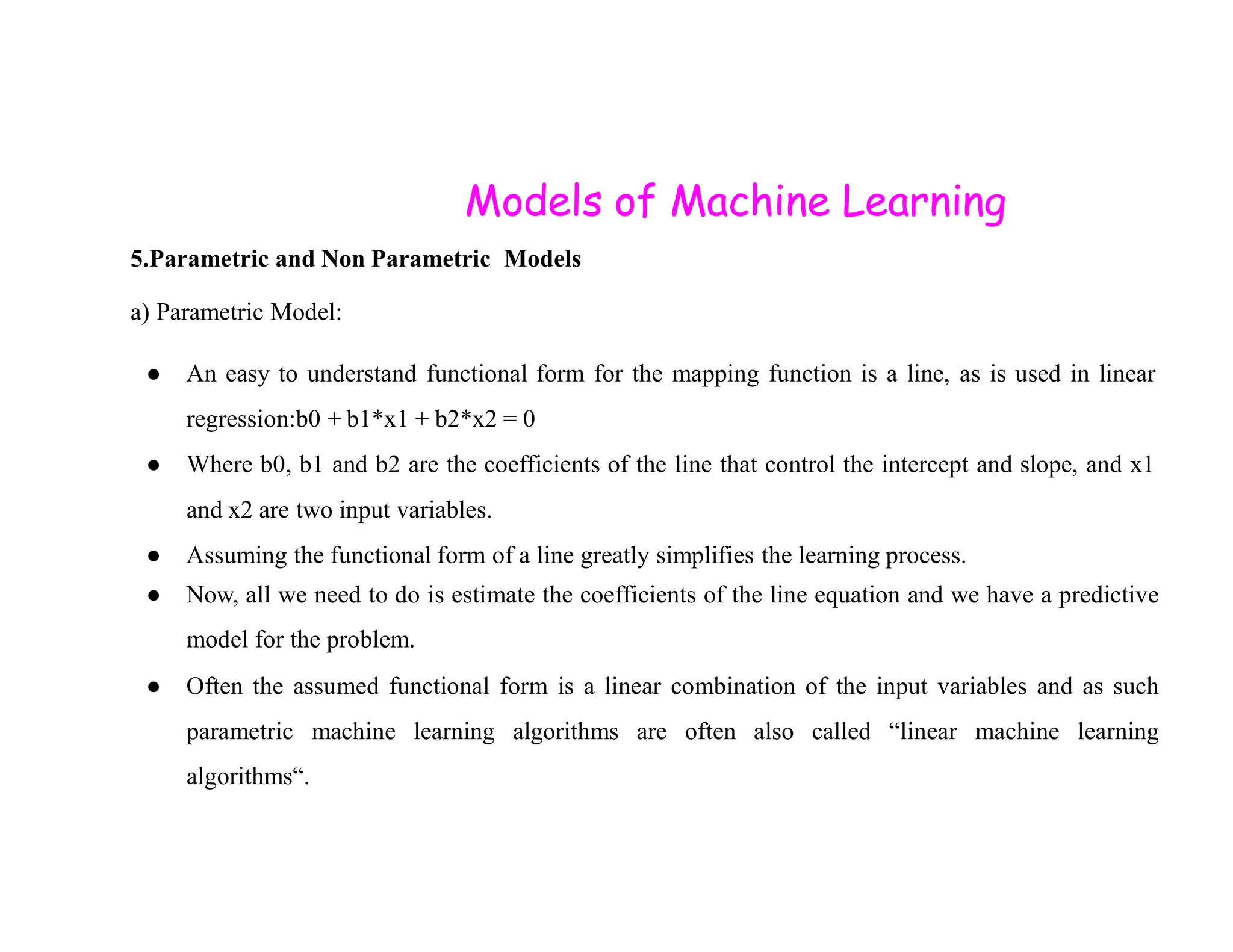 Models of Machine Learning 5.Parametric and Non Parametric Models a) Parametric Model: ● An easy to understand functional form for the mapping function is a line, as is used in linear regression:b0 + b1*x1 + b2*x2 = 0 ● Where b0, b1 and b2 are the coefficients of the line that control the intercept and slope, and x1 ● Where b0, b1 and b2 are the coefficients of the line that control the intercept and slope, and x1 and x2 are two input variables. ● Assuming the functional form of a line greatly simplifies the learning process. ● Now, all we need to do is estimate the coefficients of the line equation and we have a predictive model for the problem. ● Often the assumed functional form is a linear combination of the input variables and as such parametric machine learning algorithms are often also called “linear machine learning algorithms“. 